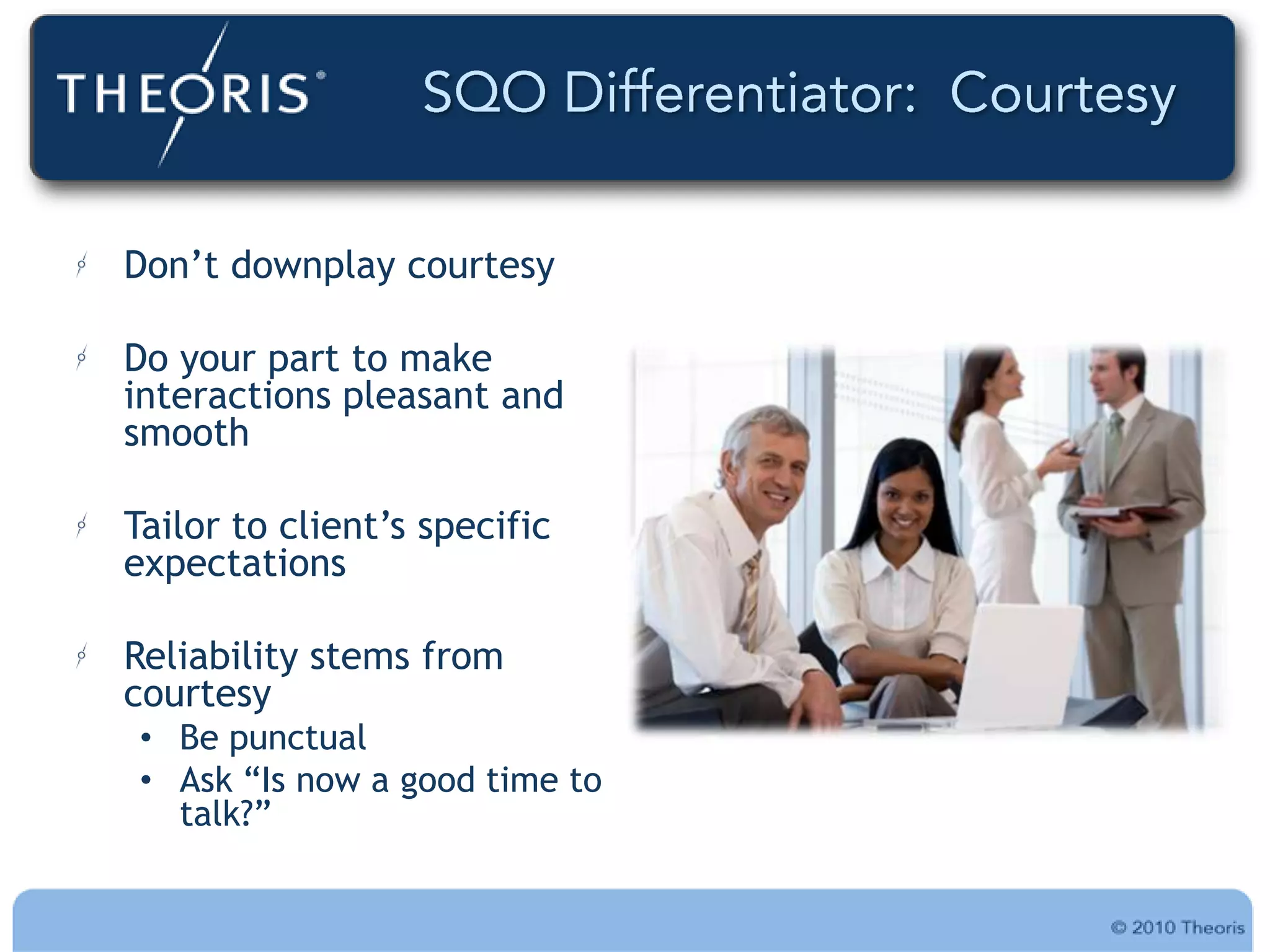 Don‟t downplay courtesy

Do your part to make
interactions pleasant and
smooth

Tailor to client‟s specific
expectations

Reliability stems from
courtesy
 • Be punctual
 • Ask “Is now a good time to
   talk?”
 