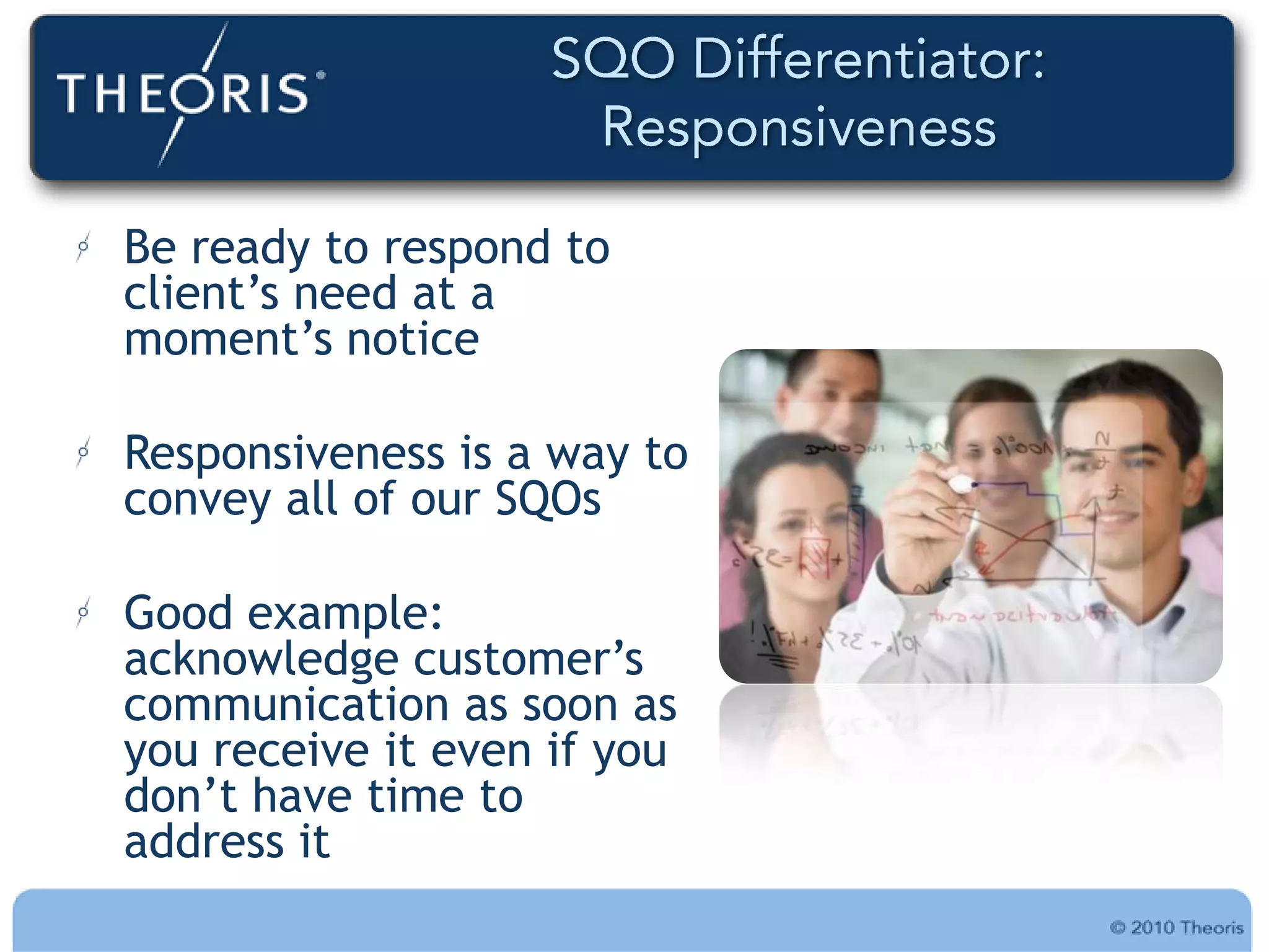 Be ready to respond to
client‟s need at a
moment‟s notice

Responsiveness is a way to
convey all of our SQOs

Good example:
acknowledge customer‟s
communication as soon as
you receive it even if you
don‟t have time to
address it
 