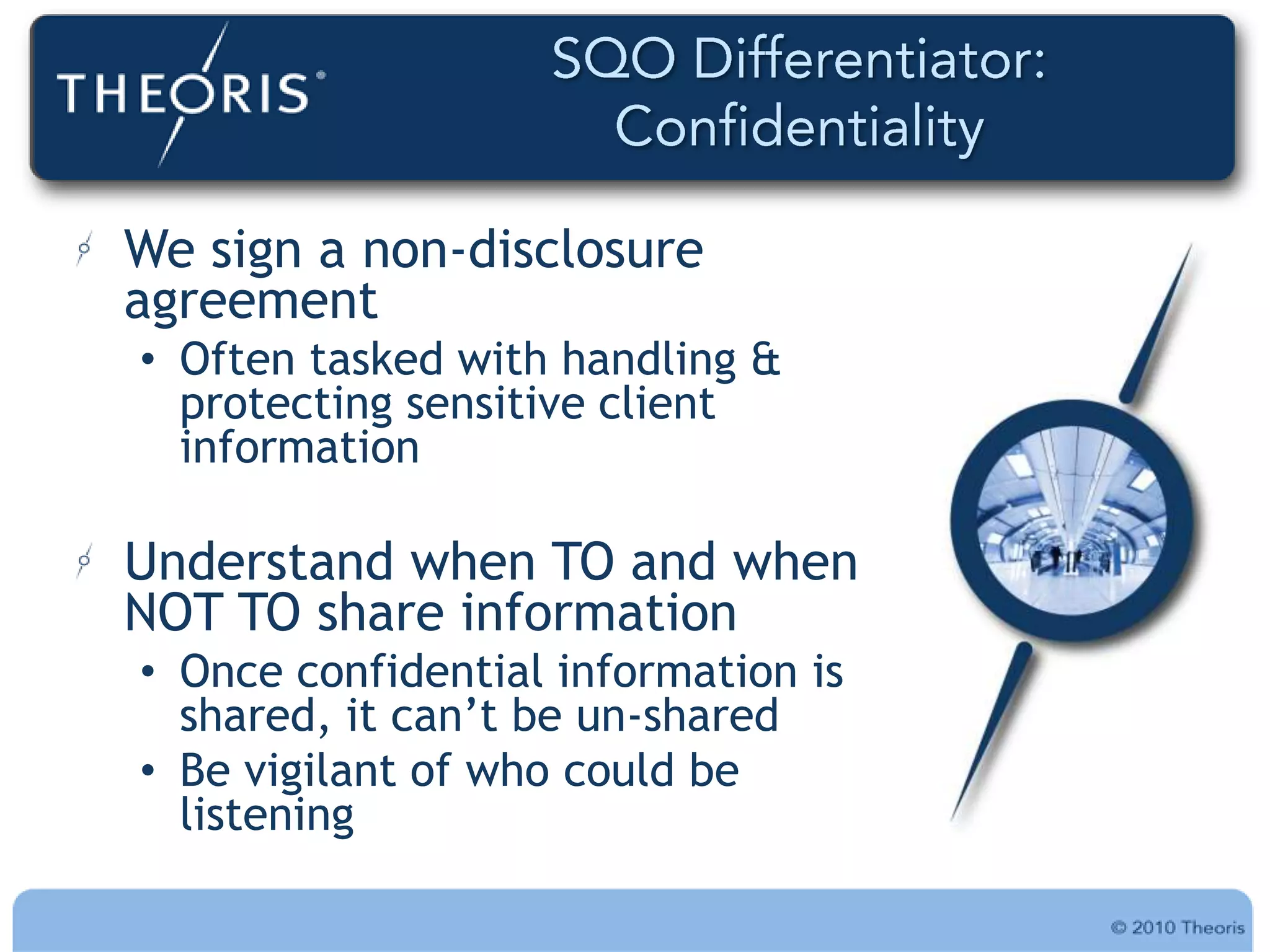 We sign a non-disclosure
agreement
• Often tasked with handling &
  protecting sensitive client
  information

Understand when TO and when
NOT TO share information
• Once confidential information is
  shared, it can‟t be un-shared
• Be vigilant of who could be
  listening
 