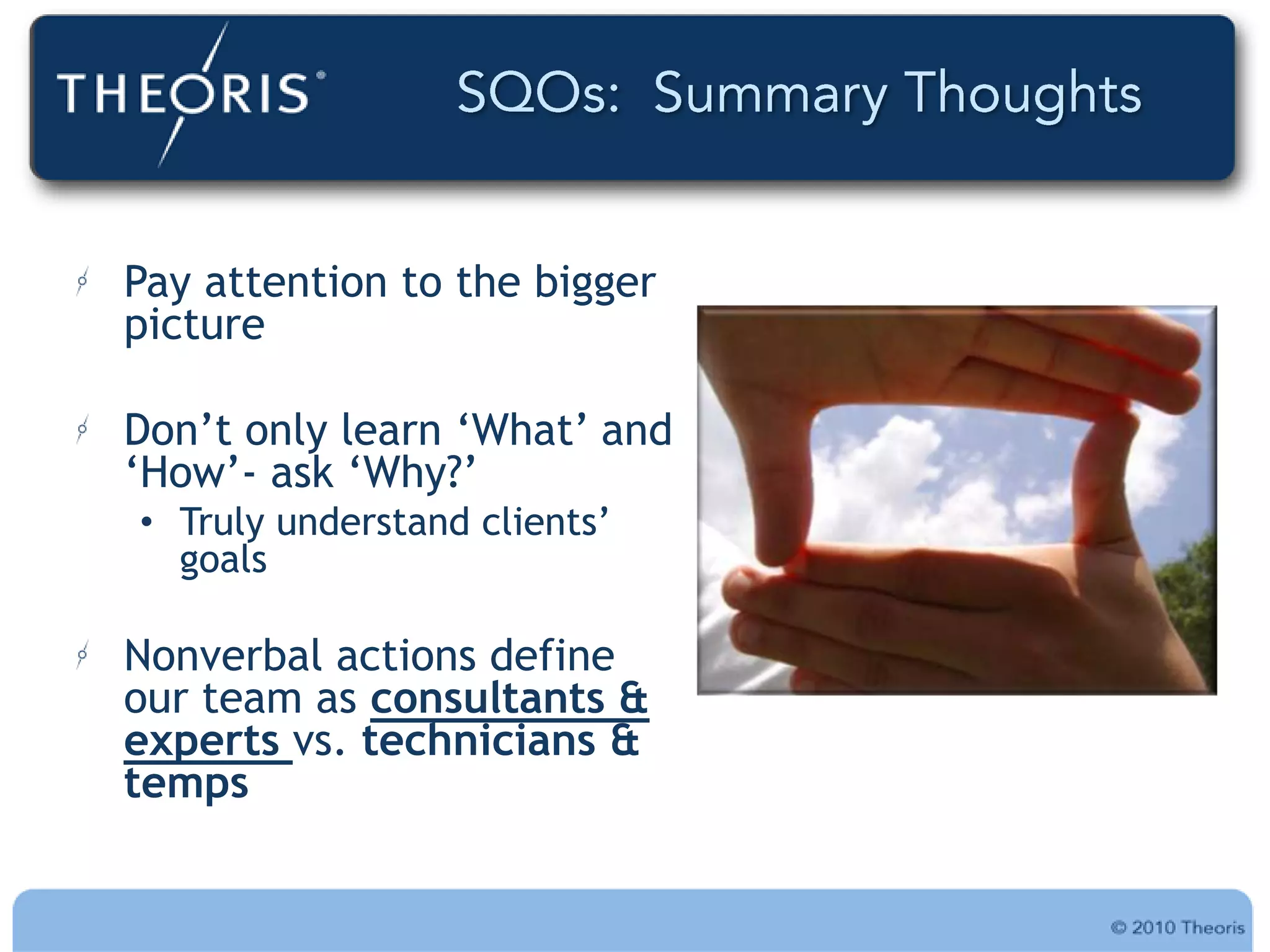 Pay attention to the bigger
picture

Don‟t only learn „What‟ and
„How‟- ask „Why?‟
• Truly understand clients‟
  goals

Nonverbal actions define
our team as consultants &
experts vs. technicians &
temps
 