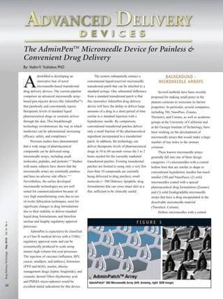 The AdminPenTM Microneedle Device for Painless &
Convenient Drug Delivery
By: Vadim V. Yuzhakov, PhD

Drug Delivery Technology May 2010 Vol 10 No 4

A

32

dminMed is developing an
innovative line of novel
microneedle-based transdermal
drug delivery devices. The current pipeline
comprises an advanced microneedle arraybased pen-injector device (the AdminPenTM)
that painlessly and conveniently injects
therapeutic levels of standard liquid
pharmaceutical drugs or cosmetic actives
through the skin. This breakthrough
technology revolutionizes the way in which
medicines can be administered, increasing
efficacy, safety, and compliance.1-3
Previous studies have demonstrated
that a wide range of pharmaceutical
compounds can be delivered using
microneedle arrays, including small
molecules, peptides, and proteins.4-16 Studies
with many subjects have shown that the
microneedle arrays are essentially painless
and have no adverse side effects.4-6,17
Nevertheless, the earlier developed
microneedle technologies are not well
suited for commercialization because of
very high manufacturing costs due to use
of exotic fabrication techniques, need for
significant changes in drug formulations
due to their inability to deliver standard
liquid drug formulations, and therefore
unclear and lengthy regulatory approval
processes.
AdminPen is expected to be classified
as a Class II medical device with a 510(k)
regulatory approval route and can be
economically produced to scale using
mature high-volume low-cost processes.
The injection of vaccines (influenza, HIV
,
cancer, smallpox, and anthrax), hormones
(PTH and hGH), insulin, obesitymanagement drugs (leptin, liraglutide), and
cosmetic dermal fillers (hyaluronic acid
and PMMA micro-spheres) would be
excellent initial indications for this device.

The system substantially mimics a
conventional liquid-reservoir microneedle
transdermal patch that can be attached to a
standard syringe. One substantial difference
from a standard transdermal patch is that
this innovative AdminPen drug delivery
device will have the ability to deliver large
amounts of a drug in a short period of time
similar to a standard injection with a
hypodermic needle. By comparison,
conventional transdermal patches deliver
only a small fraction of the pharmaceutical
ingredient incorporated in a transdermal
patch. In addition, the technology can
deliver therapeutic levels of pharmaceutical
drugs in 10 to 60 seconds versus the 1 to 2
hours needed for the currently marketed
transdermal patches. Existing transdermal
patches are limited to using only a very few
(less than 10 compounds are currently
being delivered in drug patches), small
molecule (< 500 Daltons), lipophilic drug
formulations that can cross intact skin at a
flux sufficient to be clinically useful.

BACKGROUND MICRONEEDLE ARRAYS
Several methods have been recently
proposed for making small pores in the
stratum corneum to overcome its barrier
properties. In particular, several companies,
including 3M, NanoPass, Zosano,
TheraJect, and Corium, as well as academic
groups at the University of California and
at the Georgia Institute of Technology, have
been working on the development of
microneedle arrays that would make a large
number of tiny holes in the stratum
corneum.
These known microneedle arrays
generally fall into one of three design
categories: (1) microneedles with a central
hollow bore that are similar in shape to
conventional hypodermic needles but much
smaller (3M and NanoPass); (2) solid
microneedles coated with a special
pharmaceutical drug formulation (Zosano);
and (3) solid biodegradable microneedle
arrays that have a drug encapsulated in the
dissolvable microneedle material
(TheraJect, Corium).
Hollow microneedles with a central

FIGURE 1

AdminPatch® 300 Microneedle Array (left: drawing, right: SEM image)

 