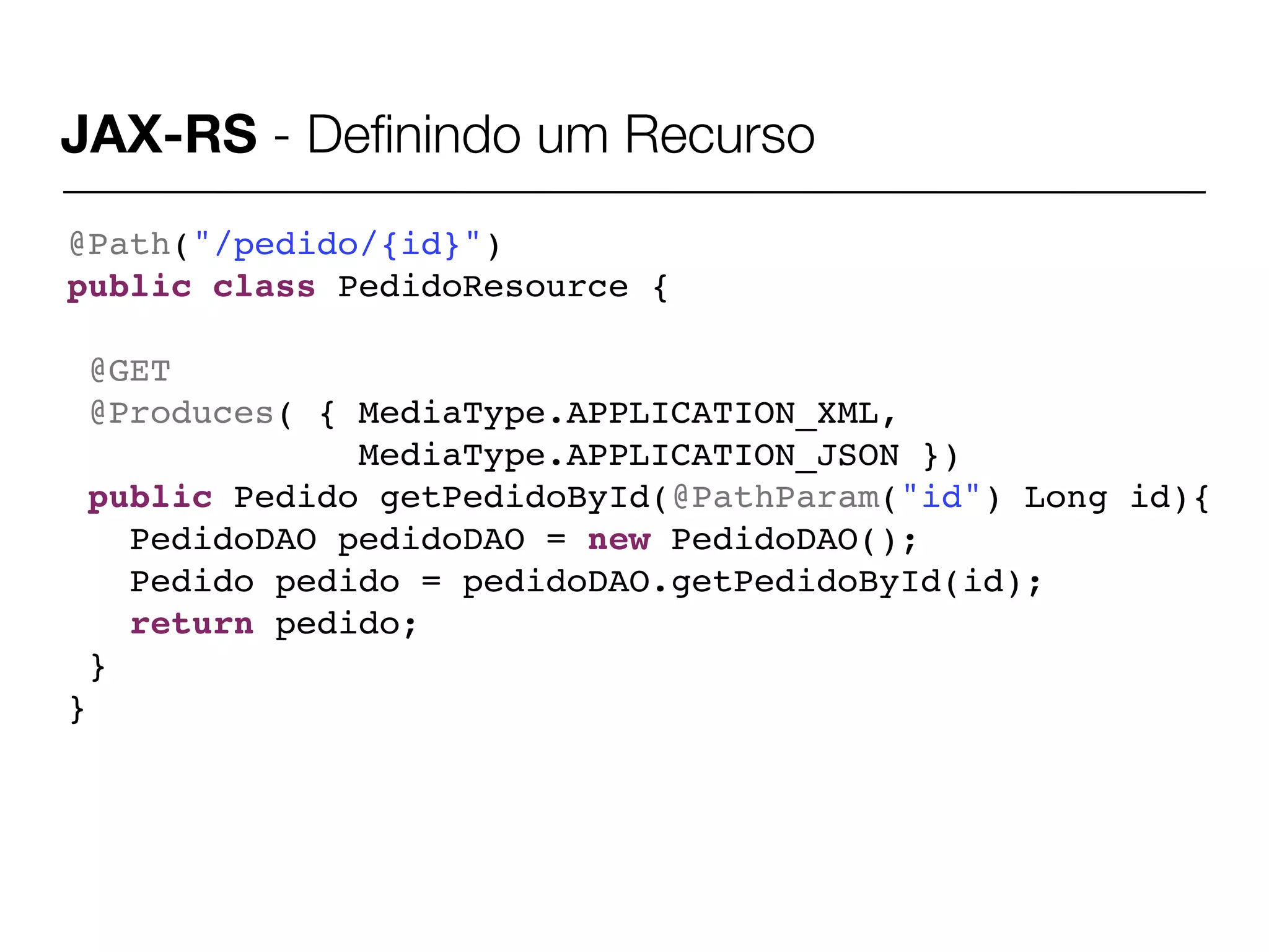 JAX-RS - Deﬁnindo um Recurso
@Path("/pedido/{id}")
public class PedidoResource {

 @GET
 @Produces( { MediaType.APPLICATION_XML,
              MediaType.APPLICATION_JSON })
 public Pedido getPedidoById(@PathParam("id") Long id){
   PedidoDAO pedidoDAO = new PedidoDAO();
   Pedido pedido = pedidoDAO.getPedidoById(id);
   return pedido;
 }
}
 