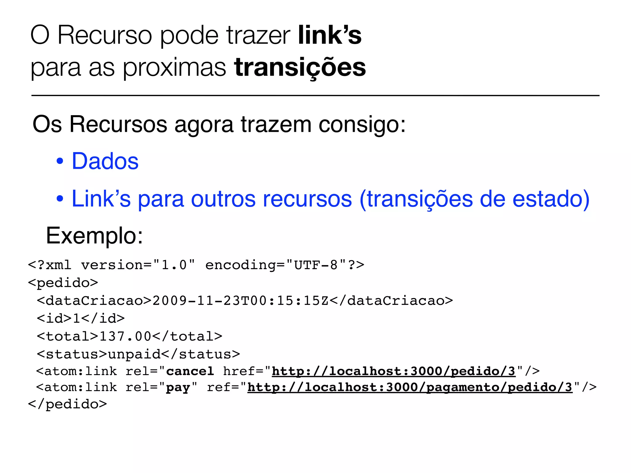 O Recurso pode trazer link’s
para as proximas transições

Os Recursos agora trazem consigo:
   • Dados
   • Linkʼs para outros recursos (transições de estado)
 Exemplo:
<?xml version="1.0" encoding="UTF-8"?>
<pedido>
 <dataCriacao>2009-11-23T00:15:15Z</dataCriacao>
 <id>1</id>
 <total>137.00</total>
 <status>unpaid</status>
<atom:link rel="cancel href="http://localhost:3000/pedido/3"/>
<atom:link rel="pay" ref="http://localhost:3000/pagamento/pedido/3"/>
</pedido>
 