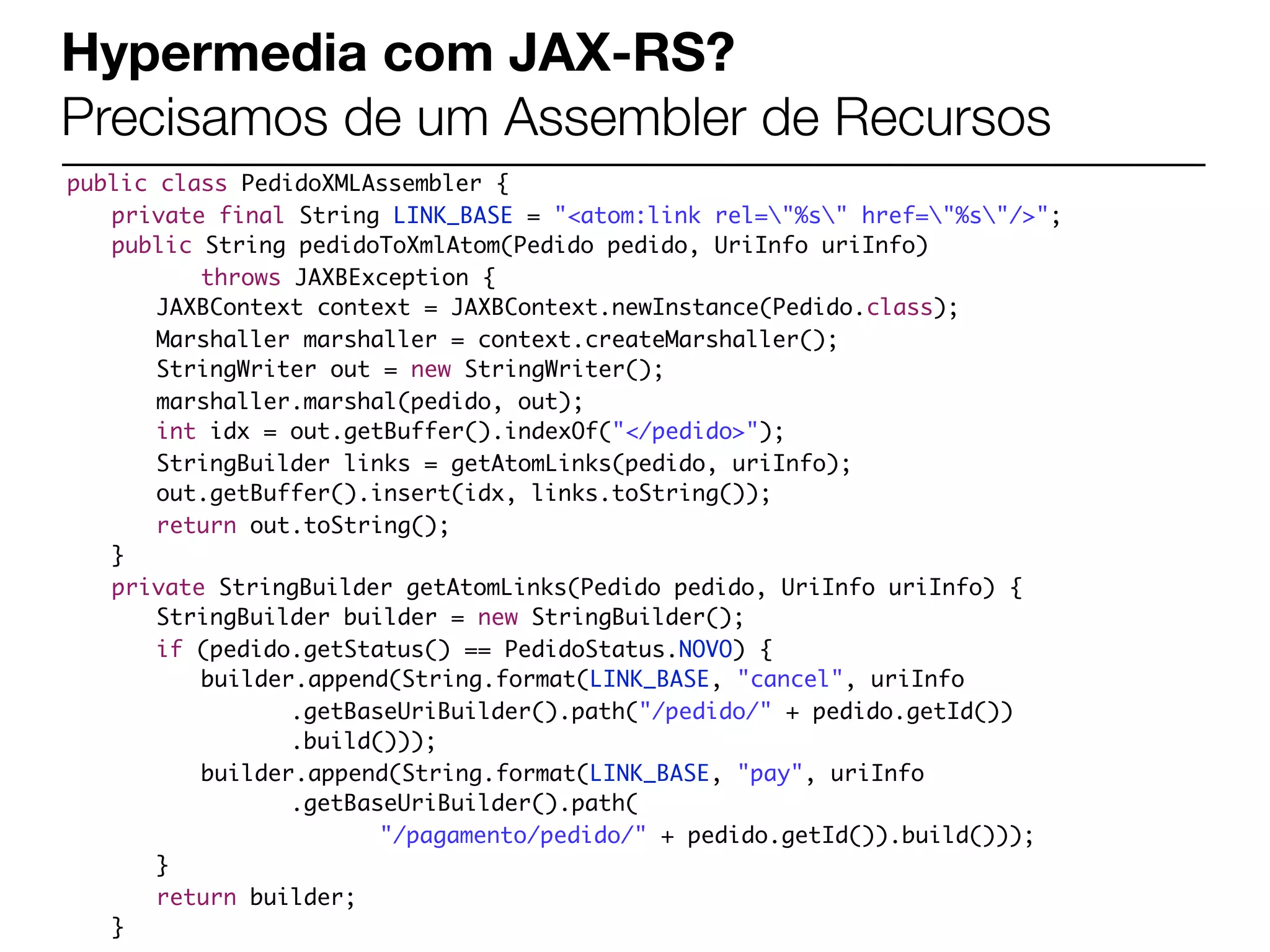 Hypermedia com JAX-RS?
Precisamos de um Assembler de Recursos
public class PedidoXMLAssembler {
	 private final String LINK_BASE = "<atom:link rel="%s" href="%s"/>";
	 public String pedidoToXmlAtom(Pedido pedido, UriInfo uriInfo)
	 	 	 throws JAXBException {
	 	 JAXBContext context = JAXBContext.newInstance(Pedido.class);
	 	 Marshaller marshaller = context.createMarshaller();
	 	 StringWriter out = new StringWriter();
	 	 marshaller.marshal(pedido, out);
    	 int idx = out.getBuffer().indexOf("</pedido>");
	 	 StringBuilder links = getAtomLinks(pedido, uriInfo);
	 	 out.getBuffer().insert(idx, links.toString());
	 	 return out.toString();
	 }
	 private StringBuilder getAtomLinks(Pedido pedido, UriInfo uriInfo) {
	 	 StringBuilder builder = new StringBuilder();
	 	 if (pedido.getStatus() == PedidoStatus.NOVO) {
	 	 	 builder.append(String.format(LINK_BASE, "cancel", uriInfo
	 	 	 	 	 .getBaseUriBuilder().path("/pedido/" + pedido.getId())
	 	 	 	 	 .build()));
	 	 	 builder.append(String.format(LINK_BASE, "pay", uriInfo
	 	 	 	 	 .getBaseUriBuilder().path(
	 	 	 	 	 	 	 "/pagamento/pedido/" + pedido.getId()).build()));
	 	 }
	 	 return builder;
	 }
 