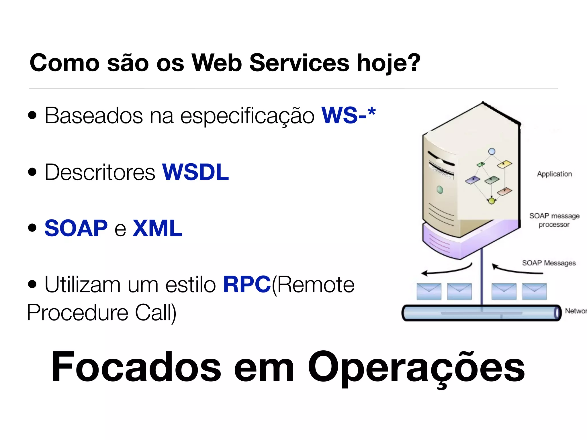 Como são os Web Services hoje?

• Baseados na especiﬁcação WS-*

• Descritores WSDL

• SOAP e XML

• Utilizam um estilo RPC(Remote
Procedure Call)

  Focados em Operações
 