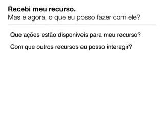 Recebi meu recurso.
Mas e agora, o que eu posso fazer com ele?

Que ações estão disponiveis para meu recurso?
Com que outros recursos eu posso interagir?
 