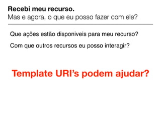 Recebi meu recurso.
Mas e agora, o que eu posso fazer com ele?

Que ações estão disponiveis para meu recurso?
Com que outros recursos eu posso interagir?



 Template URI’s podem ajudar?
 