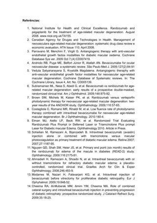 Referências:
1. National Institute for Health and Clinical Excellence. Ranibizumab and
pegaptanib for the treatment of age-related macular degeneration. August
2008. www.nice.org.uk/TA155.
2. Canadian Agency for Drugas and Technologies in Health. Management of
neovasculara age-related macular degeneration: systematic drug class review e
economic avaluation. HTA Issue 110; April 2008.
3. Parravano M, Menchini F, Virgili G. Antiangiogenic therapy with anti-vascular
endothelial growth factos modalities for diabetic macular oedema. Cochrane
Database Sys ver. 2009 Oct 7;(4):CD007419.
4. Andriolo RB, Puga ME, Belfort Júnior R, Atallah AN. Bevacizumabe for ocular
neovascular disease: a systematic review. São Paulo Med J. 2009;127(2):84-91
5. Vedula Satyanarayana S, Krystolik Magdalena. Antiangiogenic theraphy with
anti-vascular endothelial growth factor modalities for neovascular age-related
macular degeneration. Cochrane Database of Systematic reviews. In: The
Cochrane Library, Issue 4, Art. No. CD005139.
6. Subramanian ML, Ness S, Abedi G, et al. Bevacizumab vs ranibizumab for age-
related macular degeneration: early results of a prospective double-masked,
randomized clinical trial. Am J Ophthalmol. 2009;148:875-82.
7. Brown DM, Michels M, Kaiser PK, et al. Ranibizumab versus verteporfin
photodynamic therapy for neovascular age-related macular degeneration: two-
year results of the ANCHOR study. Ophthalmology. 2009;116:57-65.
8. Costagliola C, Romano MR, Rinaldi M, et al. Low fluence rate of photodynamic
therapy combined with intravitreal bevacizumabe for neovascular age-related
macular degeneration. Br J Ophthalmology. 2010:180-4.
9. Elman MJ, Aiello LP, Beck RW, et al. Randomized Trial Evaluating
Ranibizumab Plus Prompt or Deferred Laser or Triamcinolone Plus prompt
Laser for Diabetic macular Edema. Ophthalmology 2010. Article in Press.
10. Soheilian M, Ramezani A, Bijanzadeh B. Intravitreal bevacizumab (avastin)
injection alone or combined with triamcinolone versus macular
photocoagulation as primary treatment of diabetic macular edema. Retina 2007;
2007;27:1187-95.
11. Nguyen QD, Shah SM, Heier JS, et al. Primary end point (six month) results of
the ranibizumab for edema of the macula in diabetes (READ-2) study.
Ophthalmology. 2009;116:2175-81.
12. Ahmadieh H. Ramezani A, Shoeibi N, et al. Intravitreal bevacizumab with or
without triamcinolone for refractory diabetic macular edema; a placebo-
controlled, randomized clinical trial. Graefes Arch for Clin & Exper
Ophthalmoogy. 2008;246:483-9.
13. Modarres M, Nazari H, Falavarjani KG, et al. Intravitreal injection of
bevacizumab before vitrectomy for proliferative diabetic retinopathy. Eur J
Ophyhalmol. 2009;19:848-52.
14. Cheema RA, Al-Mubarak MM, Amim YM, Cheema MA. Role of combined
catarat surgery and intravitreal bevacizumab injection in preventing progression
of diabetic retinophaty: prospective randomized study. J Cataract Refract Surg.
2009;35:18-25.
 