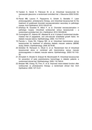 15. Yazdani S, Henidi K, Pakravan M, et al. Intravitreal bevacizumab for
neovascular glaucoma: a randomized controlled trial. J Glaucoma 2009;18:632-
7.
16. Parodi MB, Lacono P, Papayannis A, Scheth S, Bandello F. Laser
photocoagulation, photodynamic therapy, and intravitreal bevacizumab for the
treatment of juxtafoveal choroidal neovascularization secondary to pathologic
myopia. Arch Ophthalmol. 2010;128:437-42.
17. Gharbiya M, Giustolisi R, Allievi F, et al. Choroidal neovascularization in
pathologic myopia: intravitreal ranibizumab versus bevacizumab – a
randomized controlled trial. Am J Ophthalmol. 2010;149:458-64.
18. Cunningham ET, Adamis AP, Altaweel M, et al. A phase II randomized double-
masked trial of pegaptanib, and anti-vascular endothelial growth factor, for
diabetic macular edema. Ophthalmology. 2005; 112:1747-57.
19. Paccola L, Costa RA, Folgosa MS, et al. Intravitreal triamcinolone versus
bezacizumab for treatment of refractory diabetic macular oedema (IBEME
study). British J Ophthalmology. 2008; 92:76-80.
20. Soheilian M, Ramezani A, Obudi A, et al. Randomized trial of intravitreal
bevacizumab alone or combined with triamcinolona versus macular
photocoagulation in diabetic macular edema. Ophthalmology. 2009;116:1142-
50.
21. Ahmadieh H, Shoeibi N, Entezari M, Monshizadeh R. Intravitreal bevacizumab
for prevention of early postvitrectomy hemorrhage in diabetic patients: a
randomized clinical trial. Ophthalmology. 2009; 116:1943-8.
22. Bressler NM, Chang TS, Fine JT, et al. Improved vision-related function after
ranibizumab vs photodynamic therapy: a randomized clinical trial. Arch
Ophthalmol. 2009; 127:13-21.
 