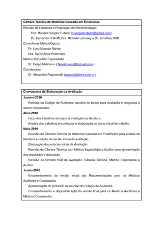 Câmara Técnica de Medicina Baseada em Evidências
Revisão da Literatura e Proposição da Recomendação
Dra. Mariana Vargas Furtado (mvargasfurtadol@gmail.com),
Dr. Fernando H.Wolff, Dra. Michelle Lavinsky e Dr. Jonathas Stifft
Consultores Metodológicos
Dr. Luis Eduardo Rohde
Dra. Carísi Anne Polanczyk
Médico Consultor Especialista
Dr. Felipe Mallmann ( fkmallmann@hotmail.com )
Coordenador
Dr. Alexandre Pagnoncelli (pagnon@terra.com.br )
Cronograma de Elaboração da Avaliação
Janeiro-2010
Reunião do Colégio de Auditores: escolha do tópico para avaliação e perguntas a
serem respondidas.
Abril-2010
Início dos trabalhos de busca e avaliação da literatura.
Análise dos trabalhos encontrados e elaboração do plano inicial de trabalho.
Maio-2010
Reunião da Câmara Técnica de Medicina Baseada em Evidências para análise da
literatura e criação da versão inicial da avaliação.
Elaboração do protocolo inicial da Avaliação.
Reunião da Câmara Técnica com Médico Especialista e Auditor para apresentação
dos resultados e discussão.
Revisão do formato final da avaliação: Câmara Técnica, Médico Especialista e
Auditor.
Junho-2010
Encaminhamento da versão inicial das Recomendações para os Médicos
Auditores e Cooperados.
Apresentação do protocolo na reunião do Colégio de Auditores.
Encaminhamento e disponibilização da versão final para os Médicos Auditores e
Médicos Cooperados.
 
