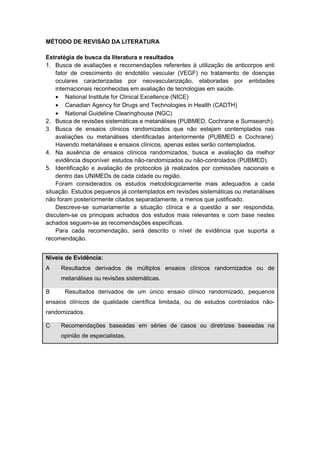 MÉTODO DE REVISÃO DA LITERATURA
Estratégia de busca da literatura e resultados
1. Busca de avaliações e recomendações referentes à utilização de anticorpos anti
fator de crescimento do endotélio vascular (VEGF) no tratamento de doenças
oculares caracterizadas por neovascularização, elaboradas por entidades
internacionais reconhecidas em avaliação de tecnologias em saúde.
• National Institute for Clinical Excellence (NICE)
• Canadian Agency for Drugs and Technologies in Health (CADTH)
• National Guideline Clearinghouse (NGC)
2. Busca de revisões sistemáticas e metanálises (PUBMED, Cochrane e Sumsearch).
3. Busca de ensaios clínicos randomizados que não estejam contemplados nas
avaliações ou metanálises identificadas anteriormente (PUBMED e Cochrane).
Havendo metanálises e ensaios clínicos, apenas estes serão contemplados.
4. Na ausência de ensaios clínicos randomizados, busca e avaliação da melhor
evidência disponível: estudos não-randomizados ou não-controlados (PUBMED).
5. Identificação e avaliação de protocolos já realizados por comissões nacionais e
dentro das UNIMEDs de cada cidade ou região.
Foram considerados os estudos metodologicamente mais adequados a cada
situação. Estudos pequenos já contemplados em revisões sistemáticas ou metanálises
não foram posteriormente citados separadamente, a menos que justificado.
Descreve-se sumariamente a situação clínica e a questão a ser respondida,
discutem-se os principais achados dos estudos mais relevantes e com base nestes
achados seguem-se as recomendações específicas.
Para cada recomendação, será descrito o nível de evidência que suporta a
recomendação.
Níveis de Evidência:
A Resultados derivados de múltiplos ensaios clínicos randomizados ou de
metanálises ou revisões sistemáticas.
B Resultados derivados de um único ensaio clínico randomizado, pequenos
ensaios clínicos de qualidade científica limitada, ou de estudos controlados não-
randomizados.
C Recomendações baseadas em séries de casos ou diretrizes baseadas na
opinião de especialistas.
 