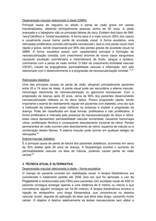 Degeneração macular relacionada à idade (DMRI)
Principal causa de cegueira no adulto e perda de visão grave em países
industrializados, afetando principalmente pessoas acima de 50 anos. A idade
avançada e o tabagismo são os principais fatores de risco. Existem dois tipos de DMI:
“seca”(atrófica) e “úmida”(exudativa). A forma seca é a mais comum (85% dos casos)
e usualmente causa menor perda de acuidade visual. A forma exudativa, uma
retinopatia proliferativa (coroido-retinopatia neovascular), leva a uma perda visual mais
rápida e grave, sendo responsável por 90% das perdas graves de acuidade visual na
DMRI. A forma exudativa possui com característica principal a formação de
neovascularização coroidal, com crescimento anormal de novos vasos sanguíneos
causando exudação subrretiniana e intrarretiniana de fluido, sangue e lipídeos,
culminando com a perda da visão central. O fator de crescimento endotelial vascular
(VEGF), indutor da angiogênese, permeabilidade vascular e inflamação, tem sido
relacionado com o desenvolvimento e a progressão da neovascularização coroidal. (1,2)
Retinopatia diabética
Uma das principais causas de perda de visão, atingindo principalmente pacientes
entre 25 e 74 anos de idade. A perda visual pode ser secundária a edema macular,
hemorragia decorrente de neovascularização ou glaucoma neovascular. Com a
progressão da doença após 20 anos, cerca de 90% dos pacientes desenvolverão
neovascularização retitiana ou do disco óptico. Possui progressão rápida, sendo
importante o exame de rastreamento regular em pacientes com diabetes, uma vez que
a instituição de tratamento pode melhorar os sintomas e impedir a progressão da
doença. Pode ser classificada em duas formas: proliferativa e não proliferativa. A
forma proliferativa é marcada pela presença de neovascularização do disco e retina,
estes vasos apresentam permeabilidade vascular aumentada, causando hemorragia
vítrea, proliferação fibrótica e conseqüente descolamento tracional da retina. Perdas
permanentes de visão ocorrem pelo descolamento de retina, isquemia da mácula ou a
combinação destes fatores. O edema macular pode ocorrer em qualquer estágio da
retinopatia.(3)
Edema macular diabético
É a principal causa de perda de leitura dos pacientes diabéticos, ocorrendo em cerca
de 30% destes após 20 anos de doença. A fisopatologia envolve o aumento da
permeabiliadade vascular na área da mácula, podendo causar perda da visão
central.(3)
3. TÉCNICA ATUAL E ALTERNATIVA
Degeneração macular relacionada à idade – forma exudativa
O manejo do paciente consiste em reabilitação visual. A terapia fotodinâmica era
considerada o tratamento padrão até 2006 (ano em que foi aprovado o uso de
Pegaptanib e ranibizumabe pelo FDA) para pacientes com acuidade visual de 6/60 (o
paciente consegue enxergar apenas a uma distância de 6 metros ou menos o que
normalmente alguém consegue ver há 60 metros). A terapia fotodinâmica envolve a
injeção de verteporfina, uma droga fotosensitiva, que concentra-se no sitsema
vascular ocular, seguida da aplicação de laser que ativa esta droga, causando morte
celular. O objetivo é destruir seletivamente as lesões neovasculares sem afetar a
 