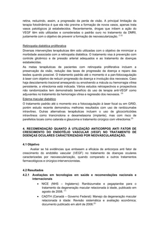 retina, reduzindo, assim, a progressão da perda de visão. A principal limitação da
terapia fotodinâmica é que ela não previne a formação de novos vasos, apenas trata
vasos patológicos já estabelecidos. Recentemente, drogas que inibem a ação do
VEGF têm sido utilizadas e consideradas o padrão ouro no tratamento da DMRI,
justamente com o objetivo de prevenir a formação de neovascularização. (1,2)
Retinopatia diabética proliferativa
Diversas intervenções terapêuticas têm sido utilizadas com o objetivo de minimizar a
morbidade associada com a retinopatia diabética. O tratamento visa à prevenção com
controle glicêmico e de pressão arterial adequados e ao tratamento de doenças
estabelecidas.
As metas terapêuticas de pacientes com retinopatia proliferativa incluem a
preservação da visão, redução das taxas de progressão da doença e reparo das
lesões quando possível. O tratamento padrão até o momento é a pan-fotocoagulação
à laser com objetivo de reduzir progressão da doença e involução dos neovasos. Caso
haja descolamento tracional ameaçando ou envolvendo a mácula ou hemorragia vítrea
persistente, a vitrectomia está indicada. Vários estudos retrospectivos e prospectivos
não randomizados tem demonstrado benefício do uso de terapia anti-VEGF como
adjuvantes no tratamento da hemorragia vítrea e regressão dos neovasos. (3)
Edema macular diabético
O tratamento padrão até o momento era a fotocoagulação à laser focal ou em GRID,
porém estudo recente demonstrou melhores resultados com uso de ranibizumabe
intravítreo. Outras alternativas terapêuticas incluem o uso de glicocorticóides
intravítreos como triancinolona e dexametasona (implante), mas com risco de
parefeitos locais como catarata e glaucoma e tratamento cirúrgico com vitrectomia.(3)
4. RECOMENDAÇÃO QUANTO À UTILIZAÇÃO ANTICORPOS ANTI FATOR DE
CRESCIMENTO DO ENDOTÉLIO VASCULAR (VEGF) NO TRATAMENTO DE
DOENÇAS OCULARES CARACTERIZADAS POR NEOVASCULARIZAÇÃO.
4.1 Objetivo
Avaliar se há evidências que embasem a eficácia de anticorpos anti fator de
crescimento do endotélio vascular (VEGF) no tratamento de doenças oculares
caracterizadas por neovascularização, quando comparado a outros tratamentos
farmacológicos e cirúrgico-intervencionistas.
4.2 Resultados
4.2.1 Avaliações em tecnologias em saúde e recomendações nacionais e
internacionais
• NICE (NHS – Inglaterra): Ranibizumabe e pegaptanibe para o
tratamento da degeneração macular relacionada à idade, publicado em
agosto de 2008. (1)
• CADTH (Canadá – Governo Federal): Manejo da degeneração macular
relacionada à idade: Revisão sistemática e avaliação econômica;
documento publicado em abril de 2008.(2)
 
