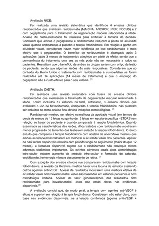 Avaliação NICE:
Foi realizada uma revisão sistemática que identificou 4 ensaios clínicos
randomizados que avaliaram ranibizumabe (MARINA, ANCHOR, PIER, FOCUS) e 2
com pegaptanibe para o tratamento de degeneração macular relacionada à idade.
Análise de custo-efetividade foi realizada para embasar a tomada de decisão.
Concluem que ambos o pegaptanibe e ranibizumabe reduzem a perda de acuidade
visual quando comparados à placebo e terapia fotodinâmica. Em relação a ganho em
acuidade visual, consideram haver maior evidência de que ranibizumabe é mais
efetivo que o pegaptanibe. O benefício do ranibizumabe é alcançado após 3
aplicações (após 3 meses de tratamento), atingindo um platô de efeito, sendo que a
permanência do tratamento uma vez ao mês pode não ser necessária a todos os
pacientes. Ressaltam que o benefício de ambas as drogas variam com o tipo de lesão
do paciente, sendo que algumas lesões são mais responsivas. Consideram que no
contexto do Reino Unido o tratamento com ranibizumabe é custo-efetivo se forem
realizadas até 14 aplicações (14 meses de tratamento) e que o emprego do
pegaptanib não é custo-efetivo para o seu sistema. (1)
Avaliação CADTH:
Foi realizada uma revisão sistemática com busca de ensaios clínicos
randomizados que avaliassem o tratamento da degeneração macular relacionada à
idade. Foram incluídos 12 estudos no total, entretanto, 3 ensaios clínicos que
avaliaram o uso de bevacizumabe, comparado à terapia fotodinâmica, não puderam
ser incluídos na meta-análise final devido limitações metodológicas. (2)
Ranibizumab mostrou ser efetivo na melhora da acuidade visual (em termos de
perda de menos de 15 letras ou ganho de 15 letras em escala específica - ETDRS) em
relação ao basal do paciente e quando comparada à terapia fotodinâmica. Quando
examinada as características das lesões, olhos tratados com ranibizumabe mostraram
menor progressão do tamanho das lesões em relação à terapia fotodinâmica. O único
estudo que comparou a terapia fotodinâmica com acetato de anecortave mostrou que
ambas as terapêuticas falharam em melhorar a acuidade visual dos pacientes. Apesar
de não serem disponíveis estudos com período longo de seguimento (maior do que 12
meses), a literatura disponível sugere que o ranibizumabe não provoque efeitos
adversos sistêmicos importantes. Os eventos adversos locais após administração
intra-ocular incluem aumento da pressão intra-ocular e formação de catarata,
endoftalmite, hemorragia vítrea e descolamento de retina. (2)
Com exceção dos ensaios clínicos que compararam ranibizumabe com terapia
fotodinâmica, a revisão da literatura mostrou haver uma lacuna de estudos avaliando
outros agentes anti-VEGF. Apesar de resultados mostrarem uma melhora efetiva da
acuidade visual com bevacizumabe, estes são baseados em estudos pequenos e com
metodologia limitada. Apesar de fazer generalizações dos resultados com
ranibizumabe para bevacizumabe, estas não estão claras nas evidências
disponíveis.(2)
A avaliação conclui que, de modo geral, a terapia com agentes anti-VEGF é
eficaz e superior em relação à terapia fotodinâmica. Consideram não estar claro, com
base nas evidências disponíveis, se a terapia combinada (agente anti-VEGF +
 