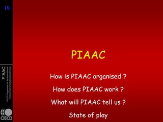 10
10




                                                     PIAAC
PIAAC
        OECD Programme for the International
          Assessment of Adult Competencies




                                               How is PIAAC organised ?

                                               How does PIAAC work ?

                                               What will PIAAC tell us ?

                                                    State of play
 