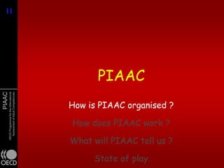 11
11




                                                     PIAAC
PIAAC
        OECD Programme for the International
          Assessment of Adult Competencies




                                               How is PIAAC organised ?

                                               How does PIAAC work ?

                                               What will PIAAC tell us ?

                                                    State of play
 