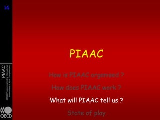 16
16




                                                     PIAAC
PIAAC
        OECD Programme for the International
          Assessment of Adult Competencies




                                               How is PIAAC organised ?

                                               How does PIAAC work ?

                                               What will PIAAC tell us ?

                                                    State of play
 