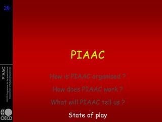 20
20




                                                     PIAAC
PIAAC
        OECD Programme for the International
          Assessment of Adult Competencies




                                               How is PIAAC organised ?

                                               How does PIAAC work ?

                                               What will PIAAC tell us ?

                                                    State of play
 