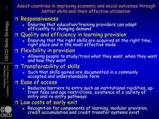 3                       Assist countries in improving economic and social outcomes through
     3
                                         better skills and their effective utilisation
                                Responsiveness
                                     Ensuring that education/training providers can adapt
      OECD Skills Strategy



                                 
                                     efficiently to changing demand
                                Quality and efficiency in learning provision
                                    Ensuring that the right skills are acquired at the right time,
                                     right place and in the most effective mode
                                Flexibility in provision
                                    Allowing people to study/train what they want, when they want
                                     and how they want
                                Transferability of skills
      Andreas Schleicher
Canberra, 13-14 May 2010




                                    Such that skills gained are documented in a commonly
                                     accepted and understandable form
                                Ease of access
                                    Reducing barriers to entry such as institutional rigidities, up-
                                     front fees and age restrictions, existence of a variety of
                                     entry and re-entry pathways
                                Low costs of early exit
                                    Recognition for components of learning, modular provision,
                                     credit accumulation and credit transfer systems exist .
 