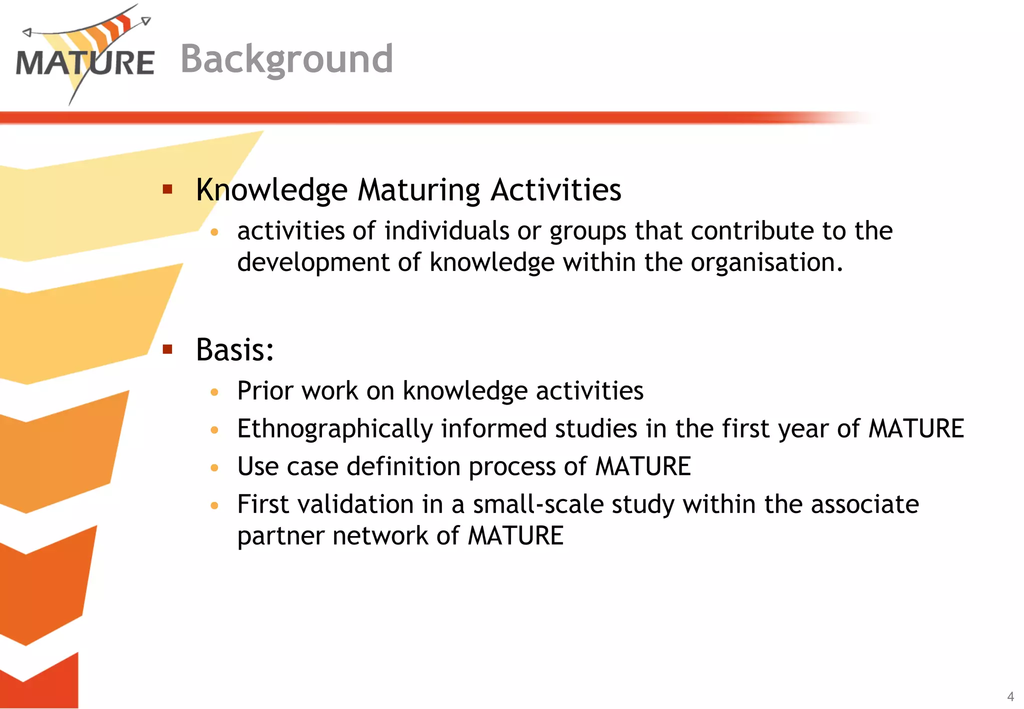 BackgroundKnowledgeMaturingActivitiesactivities of individuals or groups that contribute to the development of knowledge within the organisation.Basis:Prior work on knowledgeactivitiesEthnographicallyinformedstudies in thefirstyearof MATUREUsecasedefinitionprocessof MATUREFirst validation in a small-scalestudywithintheassociatepartnernetworkof MATURE