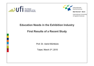 Education Needs in the Exhibition Industry

     First Results of a Recent Study



            Prof. Dr. Astrid Mühlböck

             Taipei, March 3rd, 2010
 