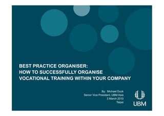 BEST PRACTICE ORGANISER:
HOW TO SUCCESSFULLY ORGANISE
VOCATIONAL TRAINING WITHIN YOUR COMPANY

                                    By: Michael Duck
                      Senior Vice President, UBM Asia
                                        3 March 2010
                                               Taipei
 