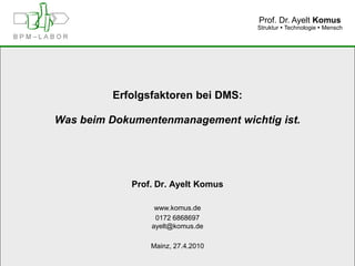 Prof. Dr. Ayelt Komus
                                     Struktur  Technologie  Mensch




         Erfolgsfaktoren bei DMS:

Was beim Dokumentenmanagement wichtig ist.




             Prof. Dr. Ayelt Komus

                  www.komus.de
                  0172 6868697
                 ayelt@komus.de

                 Mainz, 27.4.2010

                    www.komus.de
 