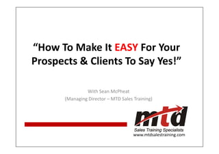 “How To Make It EASY For Your
Prospects & Clients To Say Yes!”

                With Sean McPheat
       (Managing Director – MTD Sales Training)




                                      www.mtdsalestraining.com
                                                   www.mtdsalestraining.com
 