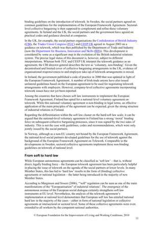 binding guidelines on the introduction of telework. In Sweden, the social partners agreed on
common guidelines for the implementation of the European Framework Agreement. Sectoral-
level collective bargaining is then supposed to complement and refine these voluntary
agreements. In Ireland and the UK, the social partners and the government have agreed on
practical codes and guidance directed at companies.
In the UK, for example, the social partner organisations the Confederation of British Industry
(CBI), the Trades Union Congress (TUC) and CEEP UK agreed in August 2003 on a
guidance on telework, which was then published by the Department of Trade and Industry
(now the Department for Business, Innovation and Skills (BIS)). This development is
considered by some as a significant step in the evolution of the British industrial relations
system. The precise legal status of this document is, however, subject to different
interpretations. Whereas both TUC and CEEP UK interpret the telework guidance as an
agreement, the CBI director-general describes the text as ‘voluntary, non-binding’. Given the
decentralised and limited cover of collective bargaining arrangements in the UK, evidence of
organisational responsiveness to and employee take-up of telework arrangements is mixed.
In Ireland, the government published a code of practice in 2000 that was updated in light of
the European Framework Agreement. A number of Irish trade unions have also issued
unilateral guidelines based on the European agreement to be used for negotiating telework
arrangements with employers. However, company-level collective agreements incorporating
telework issues have not yet been reported.
Among the countries that have chosen soft law instruments to implement the European
Framework Agreement, Finland has opted for a national-level voluntary agreement on
telework. While this national voluntary agreement is non-binding in legal terms, an effective
application of the main principles of the agreement can be expected, given the strong structure
of industrial relations in Finland.
Regarding the differentiation within the soft law cluster on the hard/soft law scale, it can be
argued that the national-level voluntary agreement in Finland has a strong ‘moral’ binding
force on subsequent collective bargaining processes, since it was signed by the two sides of
industry. This is not the case with guidelines, codes and recommendations, which were only
jointly issued by the social partners.
In Norway, although as a non-EU country not bound by the European Framework Agreement,
the national-level social partners developed guidelines for the use of telework against the
background of the European Framework Agreement on Telework. Comparable to the
developments in Sweden, sectoral collective agreements implement these non-binding
guidelines on telework of national level.

From soft to hard law
While European autonomous agreements can be classified as ‘soft law’ – that is, without
direct, legally binding force – the European telework agreement has been particularly helpful
in placing the issue of telework on the agenda of the social partners at lower levels. In many
Member States, this has led to ‘hard law’ results in the form of (binding) collective
agreements or national legislation – the latter being introduced in the majority of new
Member States.
According to Marginson and Sisson (2006), ‘“soft” regulation can be seen as one of the main
manifestations of the “Europeanisation” of industrial relations’. The emergence of the
autonomous avenue of the European social dialogue certainly strengthens soft law
instruments at EU level. Nevertheless, the analysis of the telework agreement’s
implementation at national level demonstrates that European soft law has entailed national
hard law in the majority of the cases – either in form of national legislation or collective
agreements at intersectoral or sectoral level. Some of these collective agreements were even
extended to all workers by the competent national authorities.

       © European Foundation for the Improvement of Living and Working Conditions, 2010
                                                                                                  13
 