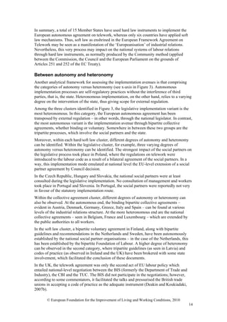 In summary, a total of 15 Member States have used hard law instruments to implement the
European autonomous agreement on telework, whereas only six countries have applied soft
law mechanisms. Thus, soft law as enshrined in the European Framework Agreement on
Telework may be seen as a manifestation of the ‘Europeanisation’ of industrial relations.
Nevertheless, this very process may impact on the national systems of labour relations
through hard law instruments, as normally produced by the Community method (applied
between the Commission, the Council and the European Parliament on the grounds of
Articles 251 and 252 of the EC Treaty).

Between autonomy and heteronomy
Another analytical framework for assessing the implementation avenues is that comprising
the categories of autonomy versus heteronomy (see x-axis in Figure 3). Autonomous
implementation processes are self-regulatory practices without the interference of third
parties, that is, the state. Heteronomous implementation, on the other hand, relies to a varying
degree on the intervention of the state, thus giving scope for external regulation.
Among the three clusters identified in Figure 3, the legislative implementation variant is the
most heteronomous. In this category, the European autonomous agreement has been
transposed by external regulation – in other words, through the national legislator. In contrast,
the most autonomous variant is the implementation avenue through bipartite collective
agreements, whether binding or voluntary. Somewhere in between these two groups are the
tripartite processes, which involve the social partners and the state.
Moreover, within each hard/soft law cluster, different degrees of autonomy and heteronomy
can be identified. Within the legislative cluster, for example, three varying degrees of
autonomy versus heteronomy can be identified. The strongest impact of the social partners on
the legislative process took place in Poland, where the regulations on telework were
introduced to the labour code as a result of a bilateral agreement of the social partners. In a
way, this implementation mode emulated at national level the EU-level extension of a social
partner agreement by Council decision.
In the Czech Republic, Hungary and Slovakia, the national social partners were at least
consulted during the legislative implementation. No consultation of management and workers
took place in Portugal and Slovenia. In Portugal, the social partners were reportedly not very
in favour of the statutory implementation route.
Within the collective agreement cluster, different degrees of autonomy or heteronomy can
also be observed. At the autonomous end, the binding bipartite collective agreements –
evident in Austria, Denmark, Germany, Greece, Italy and Spain – can be found at various
levels of the industrial relations structure. At the more heteronomous end are the national
collective agreements – seen in Belgium, France and Luxembourg – which are extended by
the public authorities to all workers.
In the soft law cluster, a bipartite voluntary agreement in Finland, along with bipartite
guidelines and recommendations in the Netherlands and Sweden, have been autonomously
established by the national social partner organisations – in the case of the Netherlands, this
has been established by the bipartite Foundation of Labour. A higher degree of heteronomy
can be observed in the second category, where tripartite guidelines (as seen in Latvia) and
codes of practice (as observed in Ireland and the UK) have been brokered with some state
involvement, which facilitated the conclusion of these documents.
In the UK, the telework agreement was only the second act of EU labour policy which
entailed national-level negotiation between the BIS (formerly the Department of Trade and
Industry), the CBI and the TUC. The BIS did not participate in the negotiations; however,
according to some commentators, it facilitated the talks and pressurised the British trade
unions in accepting a code of practice as the adequate instrument (Deakin and Koukiadaki,
2007b).

       © European Foundation for the Improvement of Living and Working Conditions, 2010
                                                                                                  14
 