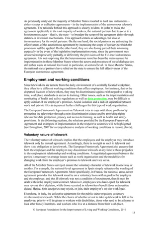 As previously analysed, the majority of Member States resorted to hard law instruments –
either statutes or collective agreements – in the implementation of the autonomous telework
agreement. The rationale behind this approach is clearly evident. In order to make the
agreement applicable to the vast majority of workers, the national partners had to recur to a
heteronomous actor – that is, the state – to broaden the scope of the agreement either through
statutes or extension mechanisms. This approach entails an advantage, but also an
inconvenience for the social partners. On the one hand, the social partners are enhancing the
effectiveness of the autonomous agreement by increasing the scope of workers to which the
provisions will be applied. On the other hand, they are also losing part of their autonomy,
especially in the event of the legislative implementation route, since the government may
decide to transpose only partially or differently the provisions of the EU-level autonomous
agreement. It is not surprising that the heteronomous route has been the main avenue for
implementation in those Member States where the actors and processes of social dialogue are
still rather weak at national level and, in particular, at sectoral level. In these Member States,
the national social partners have relied on the state to ensure the full effectiveness of the
European autonomous agreement.

Employment and working conditions
Since teleworkers are remote from the daily environment of a centrally located workplace,
they often have different working conditions than office employees. For instance, due to the
dispersed location of teleworkers, they may be discriminated against with regard to working
time, workplace standards or access to training. Other issues, such as the implementation and
monitoring of health and safety regulations as well as data protection, may be difficult to
apply outside of the employer’s premises. Social isolation and a lack of separation between
work and private life can represent further challenges for this type of work organisation.
The European Framework Agreement on Telework tries to cope with these problems by
protecting the teleworker through a non-discrimination clause and by providing rights
relevant for data protection, privacy and access to training, as well as health and safety
provisions. In the following sections, the solutions provided by the European Framework
Agreement and examples of implementation in the respective countries will be highlighted
(see Broughton, 2007 for a comprehensive analysis of working conditions in remote places).

Voluntary nature of telework
The voluntary nature of telework implies that the employees and the employer may introduce
telework only by mutual agreement. Accordingly, there is no right as such to telework and
there is no obligation to do telework. The European Framework Agreement also ensures that
both the employee and the employer may discontinue telework at any time without prejudice
to the employment relationship and working conditions. A negotiated agreement between the
parties is necessary to arrange issues such as work organisation and the modalities for
changing work from the employer’s premises to telework and vice versa.
All of the Member States surveyed ensure the voluntary character of telework in one way or
another. For example, the national-level agreement in Spain simply reiterates the wording of
the European Framework Agreement. More specifically, in France, the national, cross-sector
agreement provides that telework must be on a voluntary basis with regard to the employee
and the employer, and that if telework was not a condition of recruitment, then it must be
dealt with in the employment contract. Moreover, employees who have opted for telework
may reverse their decision, while those recruited as teleworkers benefit from an insertion
clause. Hence, both categories may rejoin, or join, their employer’s on-site workforce.
Elsewhere, in Italy, the collective agreement for the public sector regulates voluntary
involvement in telework. While the choice of whether or not to take up telework is left to the
employee, priority will be given to workers with disabilities, those who need to be at home to
look after family members, and workers who live at a distance from their workplace.
        © European Foundation for the Improvement of Living and Working Conditions, 2010
                                                                                                15
 