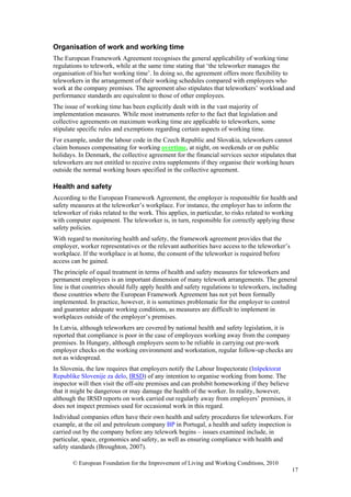 Organisation of work and working time
The European Framework Agreement recognises the general applicability of working time
regulations to telework, while at the same time stating that ‘the teleworker manages the
organisation of his/her working time’. In doing so, the agreement offers more flexibility to
teleworkers in the arrangement of their working schedules compared with employees who
work at the company premises. The agreement also stipulates that teleworkers’ workload and
performance standards are equivalent to those of other employees.
The issue of working time has been explicitly dealt with in the vast majority of
implementation measures. While most instruments refer to the fact that legislation and
collective agreements on maximum working time are applicable to teleworkers, some
stipulate specific rules and exemptions regarding certain aspects of working time.
For example, under the labour code in the Czech Republic and Slovakia, teleworkers cannot
claim bonuses compensating for working overtime, at night, on weekends or on public
holidays. In Denmark, the collective agreement for the financial services sector stipulates that
teleworkers are not entitled to receive extra supplements if they organise their working hours
outside the normal working hours specified in the collective agreement.

Health and safety
According to the European Framework Agreement, the employer is responsible for health and
safety measures at the teleworker’s workplace. For instance, the employer has to inform the
teleworker of risks related to the work. This applies, in particular, to risks related to working
with computer equipment. The teleworker is, in turn, responsible for correctly applying these
safety policies.
With regard to monitoring health and safety, the framework agreement provides that the
employer, worker representatives or the relevant authorities have access to the teleworker’s
workplace. If the workplace is at home, the consent of the teleworker is required before
access can be gained.
The principle of equal treatment in terms of health and safety measures for teleworkers and
permanent employees is an important dimension of many telework arrangements. The general
line is that countries should fully apply health and safety regulations to teleworkers, including
those countries where the European Framework Agreement has not yet been formally
implemented. In practice, however, it is sometimes problematic for the employer to control
and guarantee adequate working conditions, as measures are difficult to implement in
workplaces outside of the employer’s premises.
In Latvia, although teleworkers are covered by national health and safety legislation, it is
reported that compliance is poor in the case of employees working away from the company
premises. In Hungary, although employers seem to be reliable in carrying out pre-work
employer checks on the working environment and workstation, regular follow-up checks are
not as widespread.
In Slovenia, the law requires that employers notify the Labour Inspectorate (Inšpektorat
Republike Slovenije za delo, IRSD) of any intention to organise working from home. The
inspector will then visit the off-site premises and can prohibit homeworking if they believe
that it might be dangerous or may damage the health of the worker. In reality, however,
although the IRSD reports on work carried out regularly away from employers’ premises, it
does not inspect premises used for occasional work in this regard.
Individual companies often have their own health and safety procedures for teleworkers. For
example, at the oil and petroleum company BP in Portugal, a health and safety inspection is
carried out by the company before any telework begins – issues examined include, in
particular, space, ergonomics and safety, as well as ensuring compliance with health and
safety standards (Broughton, 2007).

       © European Foundation for the Improvement of Living and Working Conditions, 2010
                                                                                               17
 