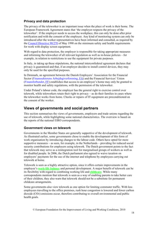Privacy and data protection
The privacy of the teleworker is an important issue when the place of work is their home. The
European Framework Agreement states that ‘the employer respects the privacy of the
teleworker’. If the employer needs to access the workplace, this can only be done after prior
notification and with the consent of the employee. Any kind of monitoring system can only be
introduced after the worker representatives have been informed and consulted, as required by
the Council Directive 90/270 of May 1990 on the minimum safety and health requirements
for work with display screen equipment.
With regard to data protection, the employer is responsible for taking appropriate measures
and informing the teleworker of all relevant legislation as well as in-house policies – for
example, in relation to restrictions to use the equipment for private purposes.
In Italy, in taking up these stipulations, the national interconfederal agreement declares that
privacy is guaranteed and that, if an employer decides to install control devices, they may
only be used for the specified purposes.
In Denmark, an agreement between the Danish Employers’ Association for the Financial
Sector (Finanssektorens Arbejdsgiverforening, FA) and the Financial Services’ Union
(Finansforbundet, FF) establishes that access to an employee’s home may only be granted to
monitor health and safety regulations, with the permission of the teleworker.
Under Poland’s labour code, the employer has the general right to exercise control over
telework, while teleworkers retain their right to privacy – as do their families in cases where
the teleworker works from home. Checks or repairs of IT equipment are preconditioned on
the consent of the worker.

Views of governments and social partners
This section summarises the views of governments, employers and trade unions regarding the
use of telework, while highlighting some national characteristics. The overview is based on
the reports of the national EIRO correspondents.

Government views on telework
Governments in the Member States are generally supportive of the development of telework.
As illustrated earlier, some governments chose to enable the development of this form of
work organisation by introducing changes to the labour code. Others have opted for more
supportive measures – as seen, for example, in the Netherlands – providing for reduced social
security contributions for employers using telework. The Dutch government points to the fact
that telework may serve as a reintegration tool for marginalised groups of workers as well as
for disabled people. In 2006, the Dutch parliament also agreed to waive taxation on
employers’ payments for the use of the internet and telephone by employees carrying out
telework at home.
Telework is seen as a highly attractive option, since it offers certain improvements in the
employee’s work-life balance and personal development. A major benefit of telework can be
its flexibility with regard to combining working life and childcare. While many
correspondents mention that telework is seen as a way of enabling parents to take better care
of their children, they also warn that telework should not be a substitute for permanent
childcare arrangements.
Some governments also view telework as one option for limiting commuter traffic. With less
employees travelling to the office premises, rush hour congestion is lowered and fewer carbon
dioxide (CO2) emissions occur, therefore contributing to overall environmental and public
health goals.



       © European Foundation for the Improvement of Living and Working Conditions, 2010
                                                                                                  18
 