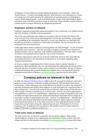 In Hungary, in early 2000, government subsidy programmes were launched – albeit with
limited success – in order to encourage telework. Such measures were introduced as a means
of creating new jobs and to promote the employment of unemployed persons belonging to
various disadvantaged groups – such as disabled people, women with small children, ethnic
minorities such as the Roma and those living in rural areas. Wage subsidies remain central to
current incentive projects offered by the Hungarian government.

Employers’ position on telework
Employer organisations generally expressed a positive view on telework, as it enables them to
take full advantage of flexible work arrangements.
One of the main difficulties that employers encounter in the use of telework relates to the
costs involved in the initial set-up and management of telework. Nevertheless, in the longer
term, according to the respondents, telework is viewed very positively, as it facilitates the
flexible use of workers, irrespective of their place of residence. The use of telework is also
associated with lower absenteeism.
Under tight labour market conditions, involving labour and skill shortages – as seen in Ireland
up until the recent recession – telework may help a company to become more attractive to
potential recruits, such as employees with childcare responsibilities. This may make it easier
for them to recruit people and can open the way to extra recruitment.
Employer organisations in the UK are in favour of telework; however, they stress that the
government should not view telework as an alternative to investments upgrading public
transport infrastructures.
In Greece, employer organisations have raised concerns about a potential decrease in
productivity. More specifically, they are concerned about the implications that the growth of
telework may have in relation to issues such as control over teleworkers, the risk of leaking
confidential business data, possible burdens on companies due to the misuse of electronic
equipment and problems relating to vocational training opportunities for teleworkers.


            Company policies on telework in the UK
In 2006, the Industrial Relations Service (IRS) in the UK surveyed 66 employers about their
policies on and experience of flexible working and telework. IRS found that home-based
teleworking – where employees, who would otherwise be based in an office, use computers
and other technology provided by their employer to work from home for a significant part of
their working time – was the least common form of telework. Other forms of telework were
either regular, nomadic or carried out on an ad hoc basis, with one out of five organisations,
corresponding to a total of 14 establishments, employing an average of 10 people in this way.
A further six organisations previously employed home-based teleworkers but no longer do so.
Just under a quarter of organisations surveyed – a total of 16 establishments – indicated that
some jobs were deemed unsuitable for home-based employees. Many employers expected
home-based teleworkers to be in the office from time to time, although the practice of this
requirement varied widely among the organisations surveyed. With respect to 32 survey
responses, 38% of employers felt very positive, 40% positive and 22% neutral about the
impact of telework on employee productivity.

Trade union views on telework
The trade union view on telework is generally one of cautious support. Trade unions
acknowledge the creation of new opportunities for teleworkers in terms of their work–life
balance and also see the potential to contribute to equal opportunities for men and women.



       © European Foundation for the Improvement of Living and Working Conditions, 2010
                                                                                                 19
 