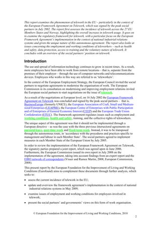 This report examines the phenomenon of telework in the EU – particularly in the context of
the European Framework Agreement on Telework, which was signed by the peak social
partners in July 2002. The report first assesses the incidence of telework across the 27 EU
Members States and Norway, highlighting the overall increase in telework usage. It goes on
to examine the regulatory framework for telework, with a particular focus on the European
Framework Agreement’s implementation in the context of national industrial relations
systems and given the unique nature of this autonomous agreement. The report also looks at
issues concerning the employment and working conditions of teleworkers – such as health
and safety, data protection, access to training and the voluntary nature of telework. It
concludes with an overview of the social partners’ position on telework.

Introduction
The use and spread of information technology continues to grow in recent times. As a result,
more employees have been able to work from remote locations – that is, separate from the
premises of their employer – through the use of computer networks and telecommunications
devices. Employees who works in this way are referred to as ‘teleworkers’.
In the context of the European Employment Strategy, the European Council invited the social
partners to negotiate agreements to modernise the organisation of work. The European
Commission in its consultation on modernising and improving employment relations invited
the European social partners to start negotiations on the issue of telework.
As a result of the negotiations at European level, on 16 July 2002 the European Framework
Agreement on Telework was concluded and signed by the peak social partners – that is,
BusinessEurope (formerly UNICE), the European Association of Craft, Small and Medium-
sized Enterprises (UEAPME), the European Centre of Enterprises with Public Participation
and of Enterprises of General Economic Interest (CEEP) and the European Trade Union
Confederation (ETUC). The framework agreement regulates issues such as employment and
working conditions, health and safety, training, and the collective rights of teleworkers.
The unique aspect of this agreement was that it should not be implemented through a
European directive – as was the case with the three previous intersectoral agreements on
parental leave, part-time work and fixed-term work. Instead, it was to be transposed
through the autonomous route, in ‘accordance with the procedures and practices specific to
management and labour in each Member State’. The social partners agreed to implement
measures in each Member State of the European Union by July 2005.
In order to review the implementation of the European Framework Agreement on Telework,
the signatory parties prepared a joint report, which was agreed upon in June 2006.
Furthermore, the European Commission issued its own report in July 2008 on the
implementation of the agreement, taking into account findings from an expert report and the
EIRO network of correspondents (Visser and Ramos Martin, 2008; European Commission,
2008).
This present report by the European Foundation for the Improvement of Living and Working
Conditions (Eurofound) aims to complement these documents through further analysis, which
seeks to:
• assess the current incidence of telework in the EU;
• update and overview the framework agreement’s implementation in the context of national
   industrial relations systems in May 2009;
• examine issues of employment and working conditions for employees involved in
   telework;
• present the social partners’ and governments’ views on this form of work organisation.


       © European Foundation for the Improvement of Living and Working Conditions, 2010
                                                                                               2
 