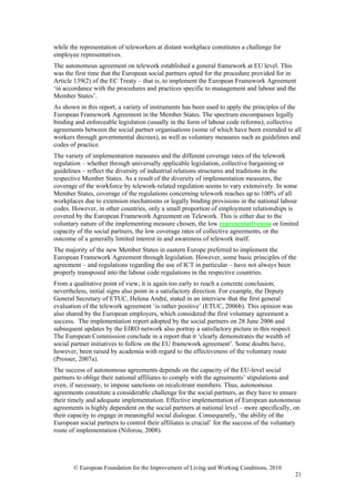 while the representation of teleworkers at distant workplace constitutes a challenge for
employee representatives.
The autonomous agreement on telework established a general framework at EU level. This
was the first time that the European social partners opted for the procedure provided for in
Article 139(2) of the EC Treaty – that is, to implement the European Framework Agreement
‘in accordance with the procedures and practices specific to management and labour and the
Member States’.
As shown in this report, a variety of instruments has been used to apply the principles of the
European Framework Agreement in the Member States. The spectrum encompasses legally
binding and enforceable legislation (usually in the form of labour code reforms), collective
agreements between the social partner organisations (some of which have been extended to all
workers through governmental decrees), as well as voluntary measures such as guidelines and
codes of practice.
The variety of implementation measures and the different coverage rates of the telework
regulation – whether through universally applicable legislation, collective bargaining or
guidelines – reflect the diversity of industrial relations structures and traditions in the
respective Member States. As a result of the diversity of implementation measures, the
coverage of the workforce by telework-related regulation seems to vary extensively. In some
Member States, coverage of the regulations concerning telework reaches up to 100% of all
workplaces due to extension mechanisms or legally binding provisions in the national labour
codes. However, in other countries, only a small proportion of employment relationships is
covered by the European Framework Agreement on Telework. This is either due to the
voluntary nature of the implementing measure chosen, the low representativeness or limited
capacity of the social partners, the low coverage rates of collective agreements, or the
outcome of a generally limited interest in and awareness of telework itself.
The majority of the new Member States in eastern Europe preferred to implement the
European Framework Agreement through legislation. However, some basic principles of the
agreement – and regulations regarding the use of ICT in particular – have not always been
properly transposed into the labour code regulations in the respective countries.
From a qualitative point of view, it is again too early to reach a concrete conclusion;
nevertheless, initial signs also point in a satisfactory direction. For example, the Deputy
General Secretary of ETUC, Helena André, stated in an interview that the first general
evaluation of the telework agreement ‘is rather positive’ (ETUC, 2006b). This opinion was
also shared by the European employers, which considered the first voluntary agreement a
success. The implementation report adopted by the social partners on 28 June 2006 and
subsequent updates by the EIRO network also portray a satisfactory picture in this respect.
The European Commission conclude in a report that it ‘clearly demonstrates the wealth of
social partner initiatives to follow on the EU framework agreement’. Some doubts have,
however, been raised by academia with regard to the effectiveness of the voluntary route
(Prosser, 2007a).
The success of autonomous agreements depends on the capacity of the EU-level social
partners to oblige their national affiliates to comply with the agreements’ stipulations and
even, if necessary, to impose sanctions on recalcitrant members. Thus, autonomous
agreements constitute a considerable challenge for the social partners, as they have to ensure
their timely and adequate implementation. Effective implementation of European autonomous
agreements is highly dependent on the social partners at national level – more specifically, on
their capacity to engage in meaningful social dialogue. Consequently, ‘the ability of the
European social partners to control their affiliates is crucial’ for the success of the voluntary
route of implementation (Niforou, 2008).




       © European Foundation for the Improvement of Living and Working Conditions, 2010
                                                                                              21
 