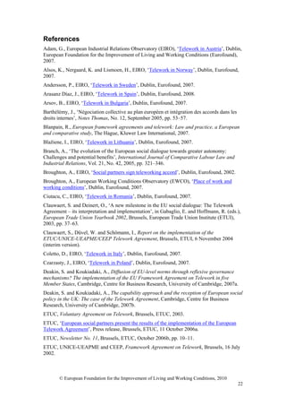 References
Adam, G., European Industrial Relations Observatory (EIRO), ‘Telework in Austria’, Dublin,
European Foundation for the Improvement of Living and Working Conditions (Eurofound),
2007.
Alsos, K., Nergaard, K. and Lismoen, H., EIRO, ‘Telework in Norway’, Dublin, Eurofound,
2007.
Andersson, P., EIRO, ‘Telework in Sweden’, Dublin, Eurofound, 2007.
Arasanz Díaz, J., EIRO, ‘Telework in Spain’, Dublin, Eurofound, 2008.
Arsov, B., EIRO, ‘Telework in Bulgaria’, Dublin, Eurofound, 2007.
Barthélémy, J., ‘Négociation collective au plan européen et intégration des accords dans les
droits internes’, Notes Thomas, No. 12, September 2005, pp. 53–57.
Blanpain, R., European framework agreements and telework: Law and practice, a European
and comparative study, The Hague, Kluwer Law International, 2007.
Blažiene, I., EIRO, ‘Telework in Lithuania’, Dublin, Eurofound, 2007.
Branch, A., ‘The evolution of the European social dialogue towards greater autonomy:
Challenges and potential benefits’, International Journal of Comparative Labour Law and
Industrial Relations, Vol. 21, No. 42, 2005, pp. 321–346.
Broughton, A., EIRO, ‘Social partners sign teleworking accord’, Dublin, Eurofound, 2002.
Broughton, A., European Working Conditions Observatory (EWCO), ‘Place of work and
working conditions’, Dublin, Eurofound, 2007.
Ciutacu, C., EIRO, ‘Telework in Romania’, Dublin, Eurofound, 2007.
Clauwaert, S. and Deinert, O., ‘A new milestone in the EU social dialogue: The Telework
Agreement – its interpretation and implementation’, in Gabaglio, E. and Hoffmann, R. (eds.),
European Trade Union Yearbook 2002, Brussels, European Trade Union Institute (ETUI),
2003, pp. 37–63.
Clauwaert, S., Düvel, W. and Schömann, I., Report on the implementation of the
ETUC/UNICE-UEAPME/CEEP Telework Agreement, Brussels, ETUI, 6 November 2004
(interim version).
Coletto, D., EIRO, ‘Telework in Italy’, Dublin, Eurofound, 2007.
Czarzasty, J., EIRO, ‘Telework in Poland’, Dublin, Eurofound, 2007.
Deakin, S. and Koukiadaki, A., Diffusion of EU-level norms through reflexive governance
mechanisms? The implementation of the EU Framework Agreement on Telework in five
Member States, Cambridge, Centre for Business Research, University of Cambridge, 2007a.
Deakin, S. and Koukiadaki, A., The capability approach and the reception of European social
policy in the UK: The case of the Telework Agreement, Cambridge, Centre for Business
Research, University of Cambridge, 2007b.
ETUC, Voluntary Agreement on Telework, Brussels, ETUC, 2003.
ETUC, ‘European social partners present the results of the implementation of the European
Telework Agreement’, Press release, Brussels, ETUC, 11 October 2006a.
ETUC, Newsletter No. 11, Brussels, ETUC, October 2006b, pp. 10–11.
ETUC, UNICE-UEAPME and CEEP, Framework Agreement on Telework, Brussels, 16 July
2002.



       © European Foundation for the Improvement of Living and Working Conditions, 2010
                                                                                               22
 