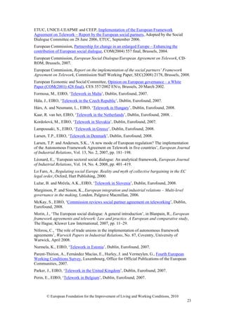 ETUC, UNICE-UEAPME and CEEP, Implementation of the European Framework
Agreement on Telework – Report by the European social partners, Adopted by the Social
Dialogue Committee on 28 June 2006, ETUC, September 2006.
European Commission, Partnership for change in an enlarged Europe – Enhancing the
contribution of European social dialogue, COM(2004) 557 final, Brussels, 2004.
European Commission, European Social Dialogue/European Agreement on Telework, CD-
ROM, Brussels, 2007.
European Commission, Report on the implementation of the social partners’ Framework
Agreement on Telework, Commission Staff Working Paper, SEC(2008) 2178, Brussels, 2008.
European Economic and Social Committee, Opinion on European governance – a White
Paper (COM(2001) 428 final), CES 357/2002 EN/o, Brussels, 20 March 2002.
Formosa, M., EIRO, ‘Telework in Malta’, Dublin, Eurofound, 2007.
Hála, J., EIRO, ‘Telework in the Czech Republic’, Dublin, Eurofound, 2007.
Hárs, A. and Neumann, L., EIRO, ‘Telework in Hungary’, Dublin, Eurofound, 2008.
Kaar, R. van het, EIRO, ‘Telework in the Netherlands’, Dublin, Eurofound, 2008. .
Kordošová, M., EIRO, ‘Telework in Slovakia’, Dublin, Eurofound, 2007.
Lampousaki, S., EIRO, ‘Telework in Greece’, Dublin, Eurofound, 2008.
Larsen, T.P., EIRO, ‘Telework in Denmark’, Dublin, Eurofound, 2008.
Larsen, T.P. and Andersen, S.K., ‘A new mode of European regulation? The implementation
of the Autonomous Framework Agreement on Telework in five countries’, European Journal
of Industrial Relations, Vol. 13, No. 2, 2007, pp. 181–198.
Léonard, E., ‘European sectoral social dialogue: An analytical framework, European Journal
of Industrial Relations, Vol. 14, No. 4, 2008, pp. 401–419.
Lo Faro, A., Regulating social Europe. Reality and myth of collective bargaining in the EC
legal order, Oxford, Hart Publishing, 2000.
Lužar, B. and Mrčela, A.K., EIRO, ‘Telework in Slovenia’, Dublin, Eurofound, 2008.
Marginson, P. and Sisson, K., European integration and industrial relations – Multi-level
governance in the making, London, Palgrave Macmillan, 2006.
McKay, S., EIRO, ‘Commission reviews social partner agreement on teleworking’, Dublin,
Eurofound, 2008.
Morin, J., ‘The European social dialogue: A general introduction’, in Blanpain, R., European
framework agreements and telework: Law and practice. A European and comparative study,
The Hague, Kluwer Law International, 2007, pp. 11–29.
Niforou, C., ‘The role of trade unions in the implementation of autonomous framework
agreements’, Warwick Papers in Industrial Relations, No. 87, Coventry, University of
Warwick, April 2008.
Nurmela, K., EIRO, ‘Telework in Estonia’, Dublin, Eurofound, 2007.
Parent-Thirion, A., Fernández Macías, E., Hurley, J. and Vermeylen, G., Fourth European
Working Conditions Survey, Luxembourg, Office for Official Publications of the European
Communities, 2007.
Parker, J., EIRO, ‘Telework in the United Kingdom’, Dublin, Eurofound, 2007.
Perin, E., EIRO, ‘Telework in Belgium’, Dublin, Eurofound, 2007.



       © European Foundation for the Improvement of Living and Working Conditions, 2010
                                                                                             23
 