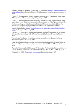 Pochet, P., Peeters, A., Léonard, E. and Perin, E., Eurofound, Dynamics of European sectoral
social dialogue, Luxembourg, Office for Official Publications of the European Communities,
2009.
Prosser, T., Europeanization through procedures and practices?, Copenhagen, Employment
Relations Research Centre, University of Copenhagen, 2007a.
Prosser, T., ‘Europeanization through procedures and practices? The implementations of the
telework and work-related stress agreements in Denmark and the UK’, Paper presented at the
8th European Congress of the International Industrial Relations Association (IIRA), The
Dynamics of European Employment Relations, Manchester, 3–6 September 2007b.
Statistics Netherlands, ‘Share of companies employing teleworkers has doubled within four
years’, Web magazine, 9 January 2009.
Taskin, L., ‘Le télétravail en manque de régulations’, Regards Économiques, No. 37, Institut
de Recherches Economiques et Sociales de l’Université Catholique de Louvain, February
2006.
Taskin, L. and Vendramin, P., Le télétravail, une vague silencieuse, Louvain-la-Neuve,
Presses Universitaires de Louvain, 2004.
Visser, J. and Ramos Martin, N., Expert report on the implementation of the social partners’
Framework Agreement on Telework, Amsterdam, Institute for Advanced Labour Studies,
2008.
Weber, S., ‘Autonome Sozialdialoge auf EU-Ebene. Zur Problematik der Implementation von
“Texten der neuen Generation”’, Industrielle Beziehungen, Vol. 15, No. 1, 2008, pp. 53–75.
Wlodarski, O., EIRO, ‘Telework in Luxembourg’, Dublin, Eurofound, 2007.




       © European Foundation for the Improvement of Living and Working Conditions, 2010
                                                                                            24
 
