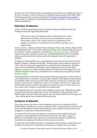 Overall, some 26 EU Member States (no comparative information was available for Cyprus at
the time of writing) as well as Norway have contributed national reports to this EIRO study.
Furthermore, the report is based on findings of the Fourth European Working Conditions
Survey (EWCS), conducted by Eurofound (Parent-Thirion et al, 2007), as well as on recent
academic publications.

Definition of telework
Article 2 of the European Framework Agreement on Telework of 2002 (hereafter the
European Framework Agreement) defines that:

        Telework is a form of organising and/or performing work, using
        information technology, in the context of an employment contract/
        relationship, where work, which could also be performed at the
        employer’s premises, is carried out away from those premises on a
        regular basis.
In nine countries – Belgium, Finland, France, Germany, Greece, Italy, Norway, Spain and the
United Kingdom (UK) – the EU-level definition has been used to implement the agreement in
the countries’ respective guidelines or national-level collective agreements, while others
created a more precise definition of their own. In Poland and Slovenia, the revised labour
code provisions resemble the wording used in the European Framework Agreement’s
definition.
In addition to Poland and Slovenia, a legal definition of telework can be found in the Czech
Republic, Hungary, Lithuania and Slovakia. While the latter country addresses telework as
work ‘at home or at any other agreed place by using information technologies’, the labour
codes in the Czech Republic and Hungary refer to employees who do not work at the
employer’s premises, yet without mentioning the use of information technology (IT). In the
Lithuanian legislation, telework is considered to be covered by the more general provisions
on homeworking.
While the definition of telework in the European Framework Agreement is broad in order to
cover different forms of telework, it remains open to debate for the industrial relations actors
in the Member States which type of teleworker meets these criteria and, in particular, what
quantity of time the term ‘regular basis’ refers to. For instance, telework on a ‘regular basis’
could include working away from the employer’s premises five days a week as well as one
day a week or less, as long as it is performed on a regular basis.
The European Framework Agreement covers employed workers only. While the percentage
of people doing telework among those who are self-employed is relatively high in most
Member States, this report follows the general, and more limited, definition of the agreement
– thus, addressing the issue of employed teleworkers only.

Incidence of telework
This section assesses the extent to which employees are involved in telework in the EU
Member States. In addition to a country comparison of the overall proportion of telework, the
section will shed light on telework developments in terms of gender, economic sectors and
occupation, as well as level of education in Europe.
As outlined in the first section, the definition of telework in the European Framework
Agreement is kept deliberately broad. While this allows for wider space to agree on
definitions in the Member States, the lack of a clear definition presents a problem for
measuring and comparing the incidence of telework across countries.
As definitions vary throughout Europe, no comparable national statistics on telework are yet
available. Since telework is relatively new, the majority of countries have just started
       © European Foundation for the Improvement of Living and Working Conditions, 2010
                                                                                                   3
 