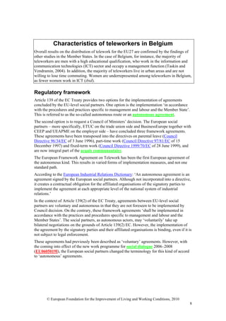 Characteristics of teleworkers in Belgium
Overall results on the distribution of telework for the EU27 are confirmed by the findings of
other studies in the Member States. In the case of Belgium, for instance, the majority of
teleworkers are men with a high educational qualification, who work in the information and
communication technologies (ICT) sector and occupy a management function (Taskin and
Vendramin, 2004). In addition, the majority of teleworkers live in urban areas and are not
willing to lose time commuting. Women are underrepresented among teleworkers in Belgium,
as fewer women work in ICT (ibid).

Regulatory framework
Article 139 of the EC Treaty provides two options for the implementation of agreements
concluded by the EU-level social partners. One option is the implementation ‘in accordance
with the procedures and practices specific to management and labour and the Member State’.
This is referred to as the so-called autonomous route or an autonomous agreement.
The second option is to request a Council of Ministers’ decision. The European social
partners – more specifically, ETUC on the trade union side and BusinessEurope together with
CEEP and UEAPME on the employer side – have concluded three framework agreements.
These agreements have been transposed into the directives on parental leave (Council
Directive 96/34/EC of 3 June 1996), part-time work (Council Directive 97/81/EC of 15
December 1997) and fixed-term work (Council Directive 1999/70/EC of 28 June 1999), and
are now integral part of the acquis communautaire.
The European Framework Agreement on Telework has been the first European agreement of
the autonomous kind. This results in varied forms of implementation measures, and not one
standard path.
According to the European Industrial Relations Dictionary: ‘An autonomous agreement is an
agreement signed by the European social partners. Although not incorporated into a directive,
it creates a contractual obligation for the affiliated organisations of the signatory parties to
implement the agreement at each appropriate level of the national system of industrial
relations.’
In the context of Article 139(2) of the EC Treaty, agreements between EU-level social
partners are voluntary and autonomous in that they are not foreseen to be implemented by
Council decision. On the contrary, these framework agreements ‘shall be implemented in
accordance with the practices and procedures specific to management and labour and the
Member States’. The social partners, as autonomous actors, may ‘voluntarily’ take up
bilateral negotiations on the grounds of Article 139(2) EC. However, the implementation of
the agreement by the signatory parties and their affiliated organisations is binding, even if it is
not subject to legal enforcement.
These agreements had previously been described as ‘voluntary’ agreements. However, with
the coming into effect of the new work programme for social dialogue 2006–2008
(EU0605019I), the European social partners changed the terminology for this kind of accord
to ‘autonomous’ agreements.




        © European Foundation for the Improvement of Living and Working Conditions, 2010
                                                                                                  8
 