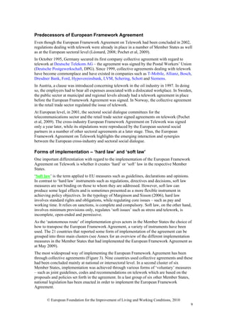 Predecessors of European Framework Agreement
Even though the European Framework Agreement on Telework had been concluded in 2002,
regulations dealing with telework were already in place in a number of Member States as well
as at the European sectoral level (Léonard, 2008; Pochet et al, 2009).
In October 1995, Germany secured its first company collective agreement with regard to
telework at Deutsche Telekom AG – the agreement was signed by the Postal Workers’ Union
(Deutsche Postgewerkschaft, DPG). Since 1999, collective agreements dealing with telework
have become commonplace and have existed in companies such as T-Mobile, Allianz, Bosch,
Dresdner Bank, Ford, Hypovereinsbank, LVM, Schering, Schott and Siemens.
In Austria, a clause was introduced concerning telework in the oil industry in 1997. In doing
so, the employers had to bear all expenses associated with a dislocated workplace. In Sweden,
the public sector at municipal and regional levels already had a telework agreement in place
before the European Framework Agreement was signed. In Norway, the collective agreement
in the retail trade sector regulated the issue of telework.
At European level, in 2001, the sectoral social dialogue committees for the
telecommunications sector and the retail trade sector signed agreements on telework (Pochet
et al, 2009). The cross-industry European Framework Agreement on Telework was signed
only a year later, while its stipulations were reproduced by the European sectoral social
partners in a number of other sectoral agreements at a later stage. Thus, the European
Framework Agreement on Telework highlights the emerging interaction and synergies
between the European cross-industry and sectoral social dialogue.

Forms of implementation – ‘hard law’ and ‘soft law’
One important differentiation with regard to the implementation of the European Framework
Agreement on Telework is whether it creates ‘hard’ or ‘soft’ law in the respective Member
States.
‘Soft law’ is the term applied to EU measures such as guidelines, declarations and opinions.
In contrast to ‘hard law’ instruments such as regulations, directives and decisions, soft law
measures are not binding on those to whom they are addressed. However, soft law can
produce some legal effects and is sometimes presented as a more flexible instrument in
achieving policy objectives. In the typology of Marginson and Sisson (2006), hard law
involves standard rights and obligations, while regulating core issues – such as pay and
working time. It relies on sanctions, is complete and compulsory. Soft law, on the other hand,
involves minimum provisions only, regulates ‘soft issues’ such as stress and telework, is
incomplete, open-ended and permissive.
As the ‘autonomous route’ of implementation gives actors in the Member States the choice of
how to transpose the European Framework Agreement, a variety of instruments have been
used. The 21 countries that reported some form of implementation of the agreement can be
grouped into three main clusters (see Annex for an overview of the different implementation
measures in the Member States that had implemented the European Framework Agreement as
at May 2009).
The most widespread way of implementing the European Framework Agreement has been
through collective agreements (Figure 3). Nine countries used collective agreements and these
had been concluded mainly at national or intersectoral level. In a second cluster of six
Member States, implementation was achieved through various forms of ‘voluntary’ measures
– such as joint guidelines, codes and recommendations on telework which are based on the
proposals and policies set forth in the agreement. In a last group of six other Member States,
national legislation has been enacted in order to implement the European Framework
Agreement.


       © European Foundation for the Improvement of Living and Working Conditions, 2010
                                                                                              9
 
