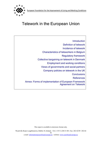 Telework in the European Union



                                                                                   Introduction
                                                                       Definition of telework
                                                                       Incidence of telework
                                       Characteristics of teleworkers in Belgium
                                                                     Regulatory framework
                                Collective bargaining on telework in Denmark
                                              Employment and working conditions
                                     Views of governments and social partners
                                        Company policies on telework in the UK
                                                                                  Conclusions
                                                                                   References
              Annex: Forms of implementation of European Framework
                                             Agreement on Telework




                           This report is available in electronic format only.

Wyattville Road, Loughlinstown, Dublin 18, Ireland. - Tel: (+353 1) 204 31 00 - Fax: 282 42 09 / 282 64
                                                 56
            e-mail: information@eurofound.europa.eu - website: www.eurofound.europa.eu
 
