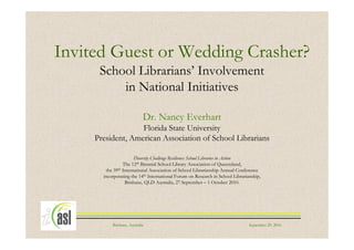 Invited Guest or Wedding Crasher?
      School Librarians’ Involvement
          in National Initiatives

                             Dr. Nancy Everhart
                   Florida State University
     President, American Association of School Librarians

                       Diversity Challenge Resilience: School Libraries in Action
                 The 12th Biennial School Library Association of Queensland,
        the 39th International Association of School Librarianship Annual Conference
       incorporating the 14th International Forum on Research in School Librarianship,
                  Brisbane, QLD Australia, 27 September – 1 October 2010.




           Brisbane, Australia                                                  September 29, 2010
 