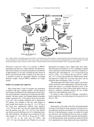 D. P. Bradley et al. / Nutrition 26 (2010) 243–249                                                       245




Fig. 1. Effects of GLP-1 on multiple organ systems. GLP-1 is secreted by ileal L-cells in response to a meal and has direct actions in the brain, stomach, and a- and
b-cells of the pancreas. In the brain GLP-1 acts to increase satiety. In the stomach it acts to decrease gastric emptying. Effects on a-cells of the pancreas include
decreased glucagon secretion, whereas in b-cells it leads to increased insulin secretion and decreased apoptosis. GLP-1, glucagon-like peptide-1.



(Heloderma suspectum) saliva. It is resistant to DPP-IV                               pronounced for patients with a higher body mass index.
degradation and thus has a longer half-life with pharmaco-                            The third study by Kendall et al. [22], combining exenatide
logic action lasting 6 h. It reaches peak plasma concentration                        with a sulfonylurea and metformin, involved 733 patients en-
at approximately 2 h. In vitro, exenatide has been shown to                           rolled at 91 sites, with changes of À1.6 6 0.5 kg in the 10-mg
bind to and activate the GLP-1 receptor of rat islet cells. It                        arm (P < 0.05), À1.6 6 0.4 kg in the 5-mg arm (P < 0.001),
is primarily excreted by glomerular ﬁltration. Exenatide                              and À0.9 6 0.3 kg in the placebo arm. Similar results, detail-
decreases weight, whereas DPP-IV inhibitors are weight                                ing progressive weight loss over time, have been seen by
neutral.                                                                              numerous other investigators (Table 1) [23–29].
                                                                                         The predominant side effect in these studies was nausea,
Studies of exenatide and weight loss                                                  which occurred in a dose-related pattern. This has led to spec-
                                                                                      ulation that nausea is a potential theoretical cause of the
   Three similar phase 3 trials of exenatide were performed                           observed weight loss. None of these initial studies, however,
in patients with type 2 diabetes mellitus. All had identical                          showed a statistical correlation between the two. Further
basic designs but differed in the background oral anti-glyce-                         studies have had conﬂicting results [27].
mic agent (metformin, sulfonylurea, or metformin plus sulfo-                             In contrast to other weight loss therapies, exenatide-in-
nylurea). All three studies were blinded placebo-controlled                           duced weight loss is not only progressive but persists for at
studies conducted over a 30-d period. In the ﬁrst by Buse                             least 2 y [30].
et al. [20], with exenatide combined with a sulfonylurea,
377 patients were enrolled at 106 sites with changes in                               Balance of weight
body weight from baseline over time of À1.6 6 0.3 kg in
the 10-mg arm (signiﬁcantly different from placebo),                                     Bioenergetics is the study of the ﬂow and transformation
À0.9 6 0.3 kg in the 5-mg arm (not signiﬁcantly different                             of energy in and between living organisms and between liv-
from the placebo arm), and À0.6 6 0.3 kg in the placebo                               ing organisms and their environment [31]. According to the
arm. In the second, by Defronzo et al. [21], combining exena-                         ﬁrst law of thermodynamics, energy can neither be created
tide with metformin, 336 patients were enrolled at 82 sites                           nor destroyed, only transformed from one form to another.
with changes of À2.8 6 0.5 kg in 10-mg arm (P < 0.05),                                Thus, in accordance with this basic principle, the bioenerget-
À1.6 6 0.4 kg in the 5-mg arm (P < 0.001), and                                        ics of the human body can be measured as a balance between
À0.3 6 0.3 kg in the placebo arm. Weight loss was more                                two competing facets: energy intake and energy expenditure.
 