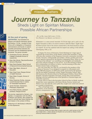 mission matters




                                                       mission matters

               Journey to Tanzania
                         Sheds Light on Spiritan Mission,
                          Possible African Partnerships
                                                        – By the Rev. James mccloskey, c.s.sp.,
         At the end of spring                           vice pResident foR mission and identity –
         semester, Vice President for
         Mission and Identity Reverend James            Kilimanjaro is a snow-covered mountain 19,710 feet high, and is said to be the
         McCloskey, C.S.Sp., traveled to East           highest mountain in Africa. Its western summit is called the Masai “Ngake Ngai,”
         Africa with a delegation of Duquesne           the House of God. Close to the western summit there is the dried and frozen carcass
         administrators and faculty to explore
                                                        of a leopard. No one has explained what the leopard was seeking at that altitude.
         possible partnerships between the
                                                        (Hemingway, 1936, p. 52).
         University and the established Spiritan
         ministries. The group included:                    So begins The Snows of Kilimanjaro, Ernest Hemingway’s tragic saga of
         • Christopher Duncan, McAnulty                 expatriate life in East Africa. In the shadow of that same mountain, I, along
           College & Graduate School of                 with nine other members of the Duquesne University community, traveled to
           Liberal Arts                                 Arusha, Tanzania, visiting health care facilities, schools, parishes and social
                                                        service agencies sponsored by the Spiritan Congregation there. What we were
         • Dean Alan Miciak, Palumbo•Donahue            “seeking at that altitude” was something more intangible and indefinable
           School of Business                           than mere cultural exchange or even service. It was the meaning of Spiritan
         • Dean David Seybert, Bayer School             life in relationship to its history in Africa—and the meaning of that same
           of Natural & Environmental Sciences          Spiritan mission today at Duquesne.
                                                            Our visit, from May 18 to May 26, was hosted by the members of the
         • Dean Olga Welch, School of
                                                        Spiritans in Tanzania. It was designed to acquaint us with projects such
           Education
                                                        as the DREAM program, an AIDS clinic jointly sponsored by the Spiritans
         • Dean Greg Frazer, Rangos School              and the San Egidio Community of Italy, Tengeru Secondary School, Njiro
           of Health Sciences                           Hill Seminary, the Okokola School for Handicapped Children, Mount Meru
         • Dean Eileen Zungolo, School of               Hospital, and Saint Augustine University, among other social ministries.
           Nursing
                                                        Meetings with the leadership team of the Spiritans in Tanzania began and
                                                        ended the experience.
         • Sister Rosemary Donley, Jacques                  On the visit to a class in the Secondary School for Boys in Moshi, students
           Laval Endowed Chair in Justice               shared their career aspirations with Deans Miciak, Duncan, Seybert and
           for Vulnerable Populations                   Welch. It was clear that the career paths they sought were varied and centered
         • James Swindal, chairperson,                  on a number of professions.
           Philosophy Department                            “They all had high career
                                                        aspirations—to be scientists,
         • Anne Marie Hansen, assistant                 lawyers, entrepreneurs. I told
           professor, Rangos School

         The journey, organized by Hansen, a lay
         Spiritan, in cooperation with the Office
         of Mission and Identity, also enabled the
         group to actively learn about Spiritan life
         and mission in the context of Africa.

         Following is Fr. McCloskey’s reflection                                               2
         on this experience.
                                                          1

                                                        1. Sr. Rosemary Donley and Dean Eileen Zungolo meet with a staff member at the USA
                                                        River Health Clinic. 2. Deans Miciak and Seybert are surrounded by Maasai children
                                                        following Pentecost Mass at Endulen.
2     DUQUESNE UNIVERSITY MAGAZINE          Fall ‘10
 