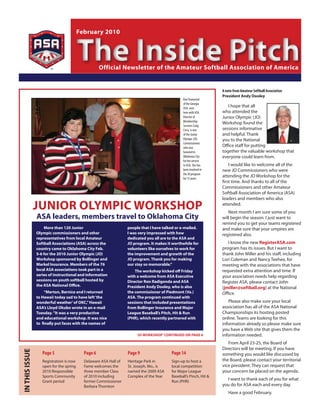February 2010



                                         The Inside Pitch
                                                    Official Newsletter of the Amateur Softball Association of America


                                                                                                                   A note from Amateur Softball Association
                                                                                                                   President Andy Dooley
                                                                                                Kim Townsend
                                                                                                of the Georgia
                                                                                                ASA, seen
                                                                                                                      I hope that all
                                                                                                here with ASA      who attended the
                                                                                                Director of        Junior Olympic (JO)
                                                                                                Membership
                                                                                                                   Workshop found the
                                                                                                Services Craig
                                                                                                Cress, is one      sessions informative
                                                                                                of the Junior      and helpful. Thank
                                                                                                Olympic (JO)       you to the National
                                                                                                Commissioners
                                                                                                who was
                                                                                                                   Office staff for putting
                                                                                                honored in         together the valuable workshop that
                                                                                                Oklahoma City      everyone could learn from.
                                                                                                for her service
                                                                                                to ASA. She has        I would like to welcome all of the
                                                                                                been involved in   new JO Commissioners who were
                                                                                                the JO program
                                                                                                for 15 years.
                                                                                                                   attending the JO Workshop for the
                                                                                                                   first time. And thanks to all of the
                                                                                                                   Commissioners and other Amateur
                                                                                                                   Softball Association of America (ASA)
                                                                                                                   leaders and members who also

                JuNIOR OLyMPIC WORKSHOP                                                                            attended.
                                                                                                                      Next month I am sure some of you
                ASA leaders, members travel to Oklahoma City                                                       will begin the season. I just want to
                                                                                                                   remind you to get your teams registered
                    More than 120 Junior                          people that I have talked or e-mailed.           and make sure that your umpires are
                Olympic commissioners and other                   I was very impressed with how                    registered also.
                representatives from local Amateur                dedicated you all are to the ASA and
                Softball Associations (ASA) across the            JO program. It makes it worthwhile for              I know the new RegisterASA.com
                country came to Oklahoma City Feb.                volunteers like ourselves to work for            program has its issues. But I want to
                5-6 for the 2010 Junior Olympic (JO)              the improvement and growth of the                thank John Miller and his staff, including
                Workshop sponsored by Bollinger and               JO program. Thank you for making                 Lori Coleman and Nancy Teehee, for
                Markel Insurance. Members of the 76               our stay so memorable.”                          meeting with the associations that have
                local ASA associations took part in a                 The workshop kicked off Friday               requested extra attention and time. If
                series of instructional and information           with a welcome from ASA Executive                your association needs help regarding
                sessions on youth softball hosted by              Director Ron Radigonda and ASA                   Register ASA, please contact John
                the ASA National Office.                          President Andy Dooley, who is also               (jmiller@softball.org) at the National
                    “Merton, Bernice and I returned               the commissioner of Piedmont (Va.)               Office.
                to Hawaii today sad to have left ‘the             ASA. The program continued with
                wonderful weather’ of OKC,” Hawaii                sessions that included presentations                Please also make sure your local
                ASA’s Lloyd Okubo wrote in an e-mail              from Bollinger Insurance and Major               association has all of the ASA National
                Tuesday. “It was a very productive                League Baseball’s Pitch, Hit & Run               Championships its hosting posted
                and educational workshop. It was nice             (PHR), which recently partnered with             online. Teams are looking for this
                to finally put faces with the names of                                                             information already so please make sure
                                                                                                                   you have a Web site that gives them the
                                                                       ‘JO WORKSHOP’ CONTINuED ON PAgE 6           information needed.
                                                                                                                      From April 23-25, the Board of
                                                                                                                   Directors will be meeting. If you have
IN THIS ISSuE




                   Page 5                  Page 6                 Page 9                 Page 14                   something you would like discussed by
                   Registration is now     Delaware ASA Hall of   Heritage Park in       Sign-up to host a         the Board, please contact your territorial
                   open for the spring     Fame welcomes the      St. Joseph, Mo., is    local competition         vice president. They can request that
                   2010 Responsible        three member Class     named the 2009 ASA     for Major League          your concern be placed on the agenda.
                   Sports Community        of 2010 including      Complex of the Year    Baseball’s Pinch, Hit &
                   Grant period            former Commissioner                           Run (PHR)
                                                                                                                     I want to thank each of you for what
                                           Barbara Thornton                                                        you do for ASA each and every day.
                                                                                                                      Have a good February.
 