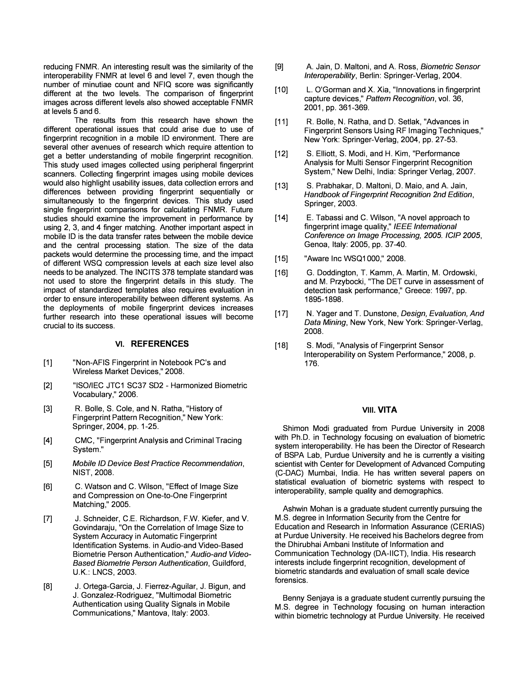 produced 36 false matches but they were not generated 
against the same subjects. The same analysis was performed 
on level 5 and 6 for both datasets to examine trends in 
subjects generating false matches and false non-matches. 
The results are given in Table 7. 
Table 1. Veri Finger FMR (in %) 
Level Subject Number of 
ID(s) False Matches 
Optical L7 56,70 36 
Capacitive L7 58,178 36 
Optical L6 79,178 160 
Capacitive L6 58,1 186 
Optical L5 4,58 252 
Capacitive L5 36,87 192 
For images at level 7, 6 and 5 there were no common 
subjects between optical and capacitive datasets. Identifying 
subjects that generate errors in the optical dataset would not 
be useful in identifying subjects that generate errors in the 
capacitive dataset and vice-versa. It was also observed that 
there were no common subjects for the optical dataset across 
different levels. The same observation holds true for the 
capacitive dataset across different levels. 
E. Performance of Interoperable Datasets 
In a mobile 10 infrastructure, the ability to match fingerprints 
from different sensors is important. Previous research has 
shown that matching fingerprints from different sensors has an 
effect on error rates [18]. Interoperability analysis was 
performed to evaluate the FNMR of matching fingerprints from 
the optical and capacitive datasets. The analysis concentrated 
on FNMR as a first step towards a comprehensive analysis of 
performance analysis. VeriFinger 6.0 was used to generate 
FNMR. Every subject provided 6 images on each sensor. The 
interoperable dataset was generated by combining 3 images 
from the optical dataset with 3 images from the capacitive 
dataset. FNMR was calculated for the interoperable datasets 
at every image size level by comparing the optical fingerprint 
images to capacitive fingerprint images. Table 8 shows the 
results of the interoperable FNMR at fixed 0.1 % FMR. 
Table 2. FNMR (in %) at FMR of 0.1% 
Image Size Level Interoperable 
Dataset 
1 99.79 
2 91.42 
3 61.34 
4 4.56 
5 1.03 
6 0.27 
7 0.27 
Interoperability FNMR reduced significantly between level 3 
and level 4, which can be attributed to higher number of 
minutiae points for level 4 images. This improvement indicates 
the need for larger size images when comparing images from 
different sensors. The interoperability FNMR for images for 
level 5 was different from level 6 and this seems to have been 
caused in part by the higher number of minutiae points and 
not due to image quality scores. This indicates a need for a an 
assessment framework of input fingerprint images which takes 
into account factors other than just image quality scores. 
F. Matching Performance for Different Sized Images 
The size of fingerprint images collected from the field will not 
remain constant. The size of the fingerprint image is a function 
of the type of mobile device used for capturing the fingerprint 
images. The analysis in this section focused on understanding 
the impact of comparing fingerprint images of different sizes. 
Images at level 7, (0.578XO.618) - the largest size were 
considered to be the enrollment or reference template. 
Fingerprints from levels 3, 4, 5 and 6 were compared to the 
reference template and the FNMR was calculated, which are 
shown in Table 9. 
Table 3. FNMR (in %) at FMR of 0.1 % 
Enrollment Level Comparison Optical Capacitiv 
Level Dataset e Dataset 
FNMR% FNMR% 
3 70.28 68.53 
7 4 2.09 2.16 
5 0.12 0.26 
6 0.24 0.26 
The lowest FNMR was generated when images from level 5 
and 6 were compared to the enrollment images. Both optical 
and capacitive fingerprint images showed a similar trend in 
decrease of FNMR among the different levels of images. The 
ability to match fingerprints of different sizes is crucial, and 
even more so in a mobile device environment. When results 
from Table 5 are compared with results from Table 9 it can be 
seen that matching two fingerprints from image size level 4 
yields better results than matching fingerprints of level 7 to 
level 4. It was also observed that matching fingerprints from 
different image size levels had better results than matching 
fingerprints from different sensors. Operational decisions 
about mobile fingerprint devices will depend on the 
performance of fingerprints captured, and these results will aid 
in forming policies for comparing fingerprints of different sizes 
and fingerprints collected from different sensors. For example, 
comparison of fingerprints from level 7 and 3 should not use a 
single fingerprint to make a decision, whereas confidence in 
comparison of fingerprints from level 7 and 4 would be 
increased by using 2 or more fingers. 
V. CONCLUSIONS 
The results from this research show that single fingerprint 
images of sizes at or below level 3 are unsuitable for matching 
purposes. For mobile fingerprint devices the number of 
minutiae extracted from the image is as crucial as capturing 
high quality fingerprint images. Although fingerprints at level 7 
showed the best results, fingerprint images at levels 5 and 6 
also showed performance that would be acceptable in law 
enforcement applications. Interoperability FNMR reduced as 
the size of the fingerprint image was increased, which 
indicates that the number of minutiae was important to 
 