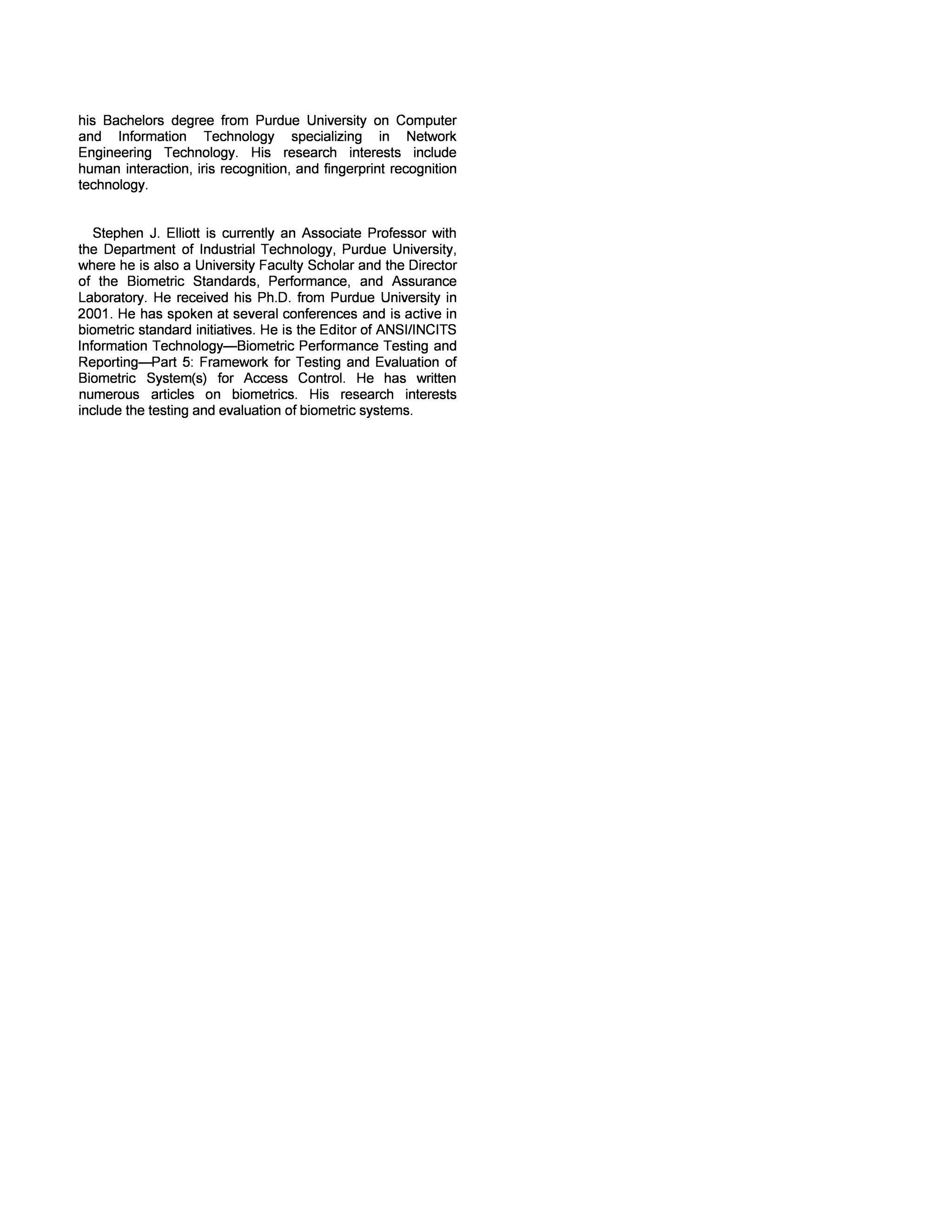 reducing FNMR. An interesting result was the similarity of the 
interoperability FNMR at level 6 and level 7, even though the 
number of minutiae count and NFIQ score was significantly 
different at the two levels. The comparison of fingerprint 
images across different levels also showed acceptable FNMR 
at levels 5 and 6. 
The results from this research have shown the 
different operational issues that could arise due to use of 
fingerprint recognition in a mobile 10 environment. There are 
several other avenues of research which require attention to 
get a better understanding of mobile fingerprint recognition. 
This study used images collected using peripheral fingerprint 
scanners. Collecting fingerprint images using mobile devices 
would also highlight usability issues, data collection errors and 
differences between providing fingerprint sequentially or 
simultaneously to the fingerprint devices. This study used 
single fingerprint comparisons for calculating FNMR. Future 
studies should examine the improvement in performance by 
using 2, 3, and 4 finger matching. Another important aspect in 
mobile 10 is the data transfer rates between the mobile device 
and the central processing station. The size of the data 
packets would determine the processing time, and the impact 
of different WSQ compression levels at each size level also 
needs to be analyzed. The INC ITS 378 template standard was 
not used to store the fingerprint details in this study. The 
impact of standardized templates also requires evaluation in 
order to ensure interoperability between different systems. As 
the deployments of mobile fingerprint devices increases 
further research into these operational issues will become 
crucial to its success. 
[1] 
VI. REFERENCES 
Non-AFIS Fingerprint in Notebook PC's and 
Wireless Market Devices, 2008. 
[2] ISO/IEC JTC1 SC37 SD2 - Harmonized Biometric 
Vocabulary, 2006. 
[3] 
[4] 
[5] 
[6] 
[7] 
[8] 
R. Bolle, S. Cole, and N. Ratha, History of 
Fingerprint Pattern Recognition, New York: 
Springer, 2004, pp. 1-25. 
CMC, Fingerprint Analysis and Criminal Tracing 
System. 
Mobile ID Device Best Practice Recommendation, 
NIST, 2008. 
C. Watson and C. Wilson, Effect of Image Size 
and Compression on One-to-One Fingerprint 
Matching, 2005. 
J. Schneider, C.E. Richardson, F.W. Kiefer, and V. 
Govindaraju, On the Correlation of Image Size to 
System Accuracy in Automatic Fingerprint 
Identification Systems. in Audio-and Video-Based 
Biometrie Person Authentication, Audio-and Video­Based 
Biometrie Person Authentication, Guildford, 
U.K.: LNCS, 2003. 
J. Ortega-Garcia, J. Fierrez-Aguilar, J. Bigun, and 
J. Gonzalez-Rodriguez, Multi modal Biometric 
Authentication using Quality Signals in Mobile 
Communications, Mantova, Italy: 2003. 
[9] 
[10] 
[11] 
[12] 
[13] 
[14] 
[15] 
[16] 
[17] 
[18] 
A. Jain, D. Maltoni, and A. Ross, Biometric Sensor 
Interoperability, Berlin: Springer-Verlag, 2004. 
L. O'Gorman and X. Xia, Innovations in fingerprint 
capture devices, Pattem Recognition, vol. 36, 
2001, pp. 361-369. 
R. Bolle, N. Ratha, and D. Setlak, Advances in 
Fingerprint Sensors Using RF Imaging Techniques, 
New York: Springer-Verlag, 2004, pp. 27-53. 
S. Elliott, S. Modi, and H. Kim, Performance 
Analysis for Multi Sensor Fingerprint Recognition 
System, New Delhi, India: Springer Verlag, 2007. 
S. Prabhakar, D. Maltoni, D. Maio, and A. Jain, 
Handbook of Fingerprint Recognition 2nd Edition, 
Springer, 2003. 
E. Tabassi and C. Wilson, A novel approach to 
fingerprint image quality, IEEE Intemational 
Conference on Image Processing, 2005. ICIP 2005, 
Genoa, Italy: 2005, pp. 37-40. 
Aware Inc WSQ1 000, 2008. 
G. Doddington, T. Kamm, A. Martin, M. Ordowski, 
and M. Przybocki, The DET curve in assessment of 
detection task performance, Greece: 1997, pp. 
1895-1898. 
N. Yager and T. Dunstone, Design, Evaluation, And 
Data Mining, New York, New York: Springer-Verlag, 
2008. 
S. Modi, Analysis of Fingerprint Sensor 
Interoperability on System Performance, 2008, p. 
176. 
VIII. VITA 
Shimon Modi graduated from Purdue University in 2008 
with Ph. D. in Technology focusing on evaluation of biometric 
system interoperability. He has been the Director of Research 
of BSPA Lab, Purdue University and he is currently a visiting 
scientist with Center for Development of Advanced Computing 
(C-DAC) Mumbai, India. He has written several papers on 
statistical evaluation of biometric systems with respect to 
interoperability, sample quality and demographics. 
Ashwin Mohan is a graduate student currently pursuing the 
M. S. degree in Information Security from the Centre for 
Education and Research in Information Assurance (CERIAS) 
at Purdue University. He received his Bachelors degree from 
the Dhirubhai Ambani Institute of Information and 
Communication Technology (DA-IICT), India. His research 
interests include fingerprint recognition, development of 
biometric standards and evaluation of small scale device 
forensics. 
Benny Senjaya is a graduate student currently pursuing the 
M.S. degree in Technology focusing on human interaction 
within biometric technology at Purdue University. He received 
 