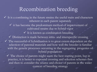 Recombination breeding
 It is a combining in the future strains the useful traits and characters
inherent in each parent separately
 it has become the predominant method of improvement of
cultivated strains due to hybrid vigor
 It is known as combination breeding
 Distinction is made between intra- and interspecific crossing
 The successful of hybridization is to great extent dependent on the
selection of parental materials and how well the breeder is familiar
with the genetic processes occurring in the segregating progenies of
hybrid populations
 The choice of parents might seem the best starting point, but in
practice, it is better to expound crossing and selection schemes first
and then to consider the source and choice of parents in the wider
context of breeding strategy
 
